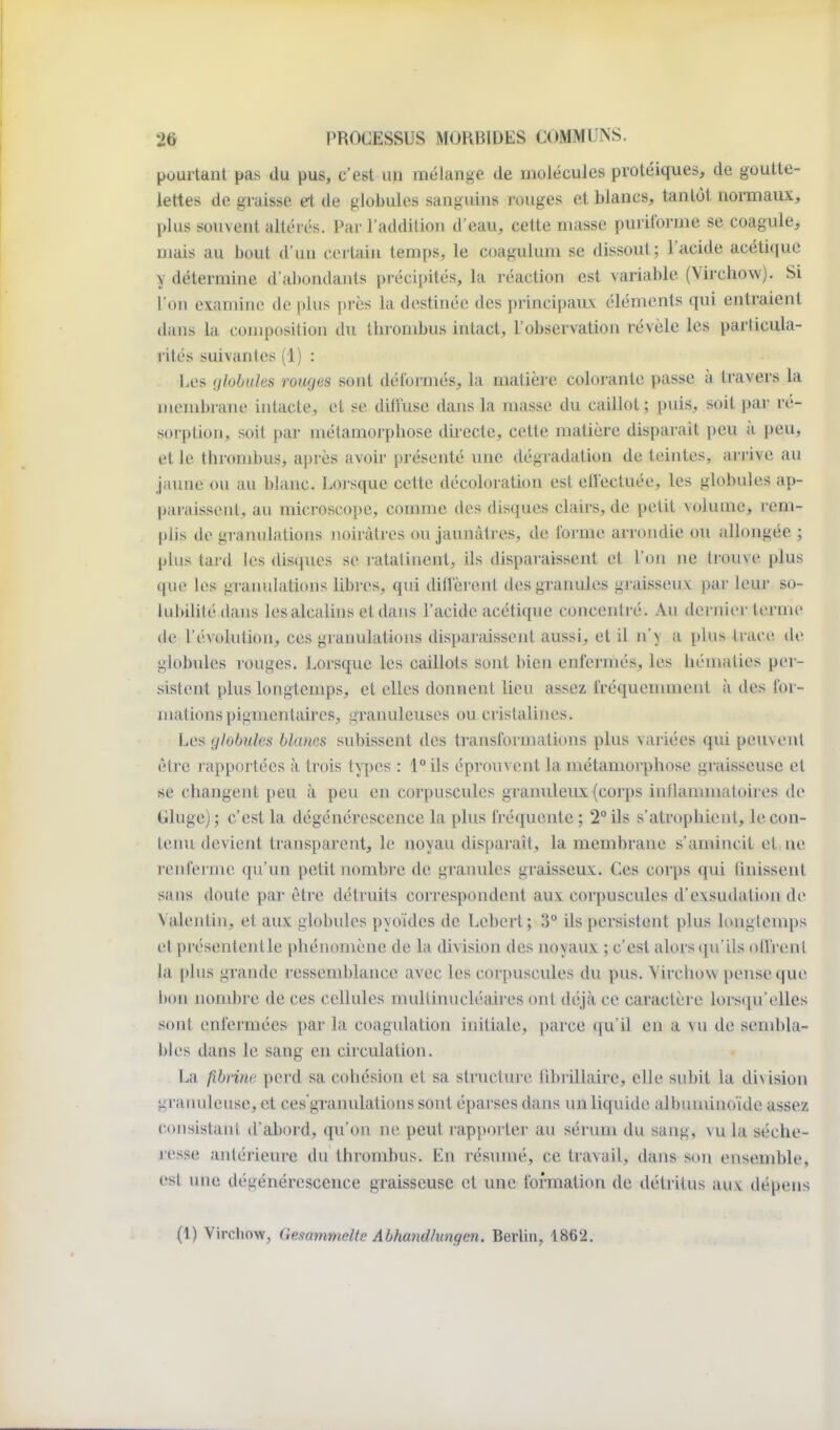 pourtant pas du pus, c'est un mélange de molécules protéiques, de goutte- lettes de graisse ei de globules sanguins l'ouges et blancs, tantôt normaux, plus souvent altérés. Par l'addition d'eau, cette masse puriforme se coagule, mais au bout d'un certain temps, le coagulum se dissout; l'acide acéti(iuc y détermine d'abondants précijdtés, la réaction est variable (Virchow). Si l'on examine de plus près la destinée des principaiLv éléments qui entraient dans la composition du thrombus intact, l'observation révèle les particula- rités suivantes (1) : Les globules rouges sont déformés, la matière colorante passe à travers la membrane intacte, et se ditruse dans la masse du caillot; puis, soit par ré- sorption, soit par métamorphose directe, cette matière disparait peu à peu, et le thrombus, après avoir présenté une dégradation de teintes, arrive au jaxme ou au blanc. Lorsque cette décoloration est eflectuée, les globules ap- paraissent, au microscope, comme des disques clairs, de petit volume, rem- plis de gramilations noirâtres ou jaunâtres, de forme arrondie ou allongée ; phis tard les disques se ratatinent, ils disparaissent et l'on ne ti-ouve plus que les granulations libres, qui ditrèrenl des granules graisseux par leur so- lubilité dans les alcalins et dans l'acide acétique concentré. Au dernier terme de l'évolution, ces granulations disparaissent aussi, et il n\ a plus trace dr globules rouges. Lorsque les caillots sont bien enfermés, les hématies per- .sistent plus longtemps, et elles donnent lieu assez fréquennncnt à des for- mations pigmentaires, granuleuses ou cristalines. Les globules blancs su])isscnt des transformations plus variées qui peuvent être r apportées à trois types : \° ils éprouvent la métamorphose graisseuse et se changent peu à peu en corpuscules granuleux (corps inflannuatoires de Gluge); c'est la dégénérescence la plus fréquente; 2° ils s'atrophient, le con- tenu devient transparent, le noyau disparaît, la membrane s'amincit et ne renferme ([u un petit nombre de graimles graisseux. Ces corps qui finissent sans doute par être détruits correspondent aux corpuscules d'exsudation de Valentin, et aux globules pyoïdes de Lebert; 3° ils persistent plus longtemps et présententle phénomène de la division des noyaux ; c'est alors (ju'ils offrent la plus grande ressemblance avec les corpuscules du pus. Virchow pense que bon nombre de ces cellules multinucléaires ont déjà ce caractère lors(ju'elles sont enfermées par la coagulation initiale, parce qu'il en a vu de send)la- bles dans le sang en circulation. La fibrine perd sa cohésion et sa structui-e fibriliaire, elle subit la division granuleuse, et ces'granulations sont éparses dans un liquide albuminoïde assez consistanl d'abord, qu'on ne peut rapporter au sérum du sang, vu la séche- resse antéiieure du thrombus. En résumé, ce travail, dans son ensemble, est une dégénérescence graisseuse et une formation de déti-itus auv dépens (1) Virchow, Gesammelte Abhandhmgen. Berlin, 1862.