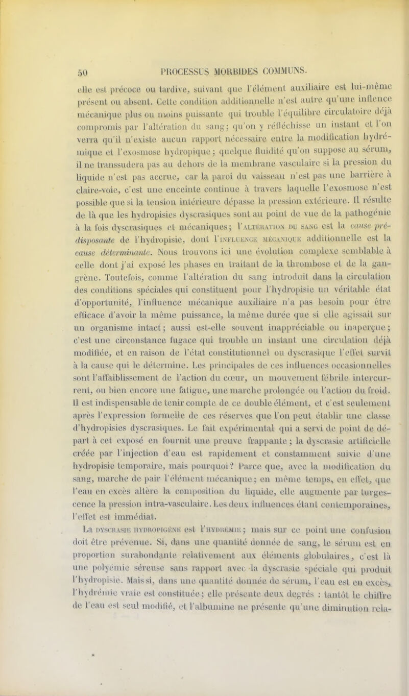 elle est précoce ou taidive, suivant que l'élément auxiliaire est lui-même présont ou absent. Cette coiulition athlilioniielle n'est autre qu'une innence nu'canique plus ou UKuns puissante (lui trouble l'équilibre circulatoire deja conqtroniis par l'aUéi'atioii du sang; qu'on y lélléchisse un instant et l'on verra qu'il n'existe aucun rapport nécessaire entre la modiiication liydre- mique et l'exosniose hydropique; quelque fluidité qu'on suppose au sérum, il ne transsudera pas au dehors de la membrane vasculaire si la pression du liquide n'est pas accrue, car la paroi du vaisseau n'est pas une barrière à claire-voie, c'est une enceinte contimie à travers laquelle l'exosniose n'est possible que si la tension intérieui'c dépasse la [)ression extérieure. Il résulte de là que les hydropisies djscrasiques sont au point de vue de la pathogénie à la lois dyscrasiques et mécaniques; l'ALTiiiuTioN nv sang est la miise ■pré- disposante de l'hydropisie, dont l'iNixiiENcii mécanique additionnelle est la cause déterminante. Nous trouvons ici une évolution complexe semblable à celle dont j'ai exposé les phases en traitant de la thrombose et de la gan- grène. Toutefois, comme l'altération du sang introduit dans la circulation des conditions spéciales qui constituent pour l'hydropisie un véritable état d'opportunité, l'influence mécanique auxiliaire n'a pas L>esoin pour être efficace d'avoir la même puissance, la même dui'ée que si elle agissait sur un oi ganisme intact ; aussi est-elle souvent inappi-éciable ou in;iper(;ue ; c'est une circonstance fugace qui trouble un instant une cij-culation déjà modifiée, et en raison de l'état constitutionnel ou dyscrasique l'elTet survit à la cause qui le détermine. Les principales de ces influences occasionnelles sont l'allaiblissement de l'action du cœur, un mouvement fébrile intei cur- rent, ou bien encore une fatigue, une marche prolongée ou l'action du froid. 11 est indispensable de tenir compte de ce double élément, et c'est seulement après l'expression loimelle de ces l'éserves que l'on peut établir une classe d'hydropisies d>,scrasi<[ues. Le fait expérimental (jui a servi de point de dé- part à cet exposé en fournit une preuve frap[)ante ; la djscrasie artificielle créée par l'injection d'eau est rapidement et constamment suivie d'une hydropisie temporaire, mais pourquoi? Parce que, avec la modification du sang, marche de pair l'élément nu'canique; en même tenqis, en elVet, que l'eau en excès altère la composition du liquide, elle augmente pai' turges- cence la pression intra-vasculaire. Les deux influences étant contemporaines, l'eflet est immédiat. La DYscuAsiE HYDROPiGÉNK ost l'uYDitiiMui ; uiais sur ce point une confusion doit être prévenue. Si, dans une quantité donnée de sang, le sérum est en proportion surabondante relativement aux éléments globulaires, c'est là une polyémie séreuse sans rapport avec la dyscrasie spéciale qui produit l'hydropisie. Mais si, dans une quantité donnée de séj'um, l'eau est en excès, l'hydrémie vraie est constituée; eUe présente deux degrés ; tantôt le chilTre de l'eau est seul modifié, et l'albumine ne présente (ju'une diminution rela-