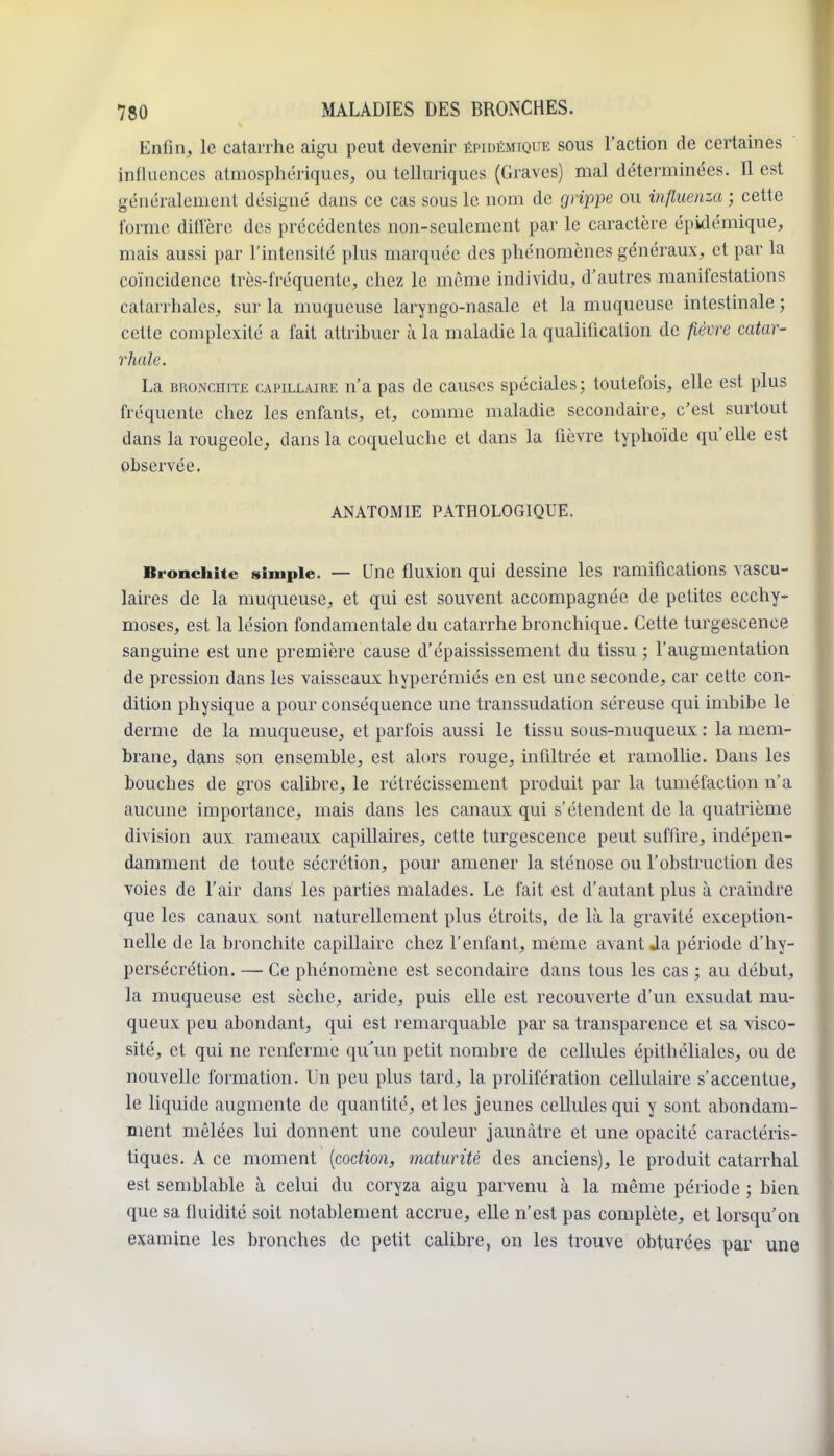 Enfin, le catarrhe aigu peut devenir épidémique sous l'action de certaines influences atmosphériques, ou telluriques (Graves) mal déterminées. Il est généralement désigné dans ce cas sous le nom de grippe ou influenza ; cette forme diffère des précédentes non-seulement par le caractère épidémique, mais aussi par l'intensité plus marquée des phénomènes généraux, et par la coïncidence très-fréquente, chez le même individu, d'autres manifestations catanhales, sur la muqueuse laryngo-nasale et la muqueuse intestinale ; cette complexité a fait attribuer à la maladie la qualification de fièvre catar- rhule. La BRONCHITE cAPu^LAiRE n'a pas de causes spéciales; toutefois, elle est plus fréquente chez les enfants, et, comme maladie secondaire, c'est surtout dans la rougeole, dans la coqueluche et dans la fièvre typhoïde qu'elle est observée. ANATOMIE PATHOLOGIQUE. Bronchite simple. — Une fluxion qui dessine les ramifications vascu- laires de la muqueuse, et qui est souvent accompagnée de petites ecchy- moses, est la lésion fondamentale du catarrhe bronchique. Cette turgescence sanguine est une première cause d'épaississement du tissu ; l'augmentation de pression dans les vaisseaux hyperémiés en est une seconde, car cette con- dition physique a pour conséquence une transsudation séreuse qui imbibe le derme de la muqueuse, et parfois aussi le tissu sous-muqueux : la mem- brane, dans son ensemble, est alors rouge, infiltrée et ramollie. Dans les bouches de gros calibre, le rétrécissement produit par la tuméfaction n'a aucune importance, mais dans les canaux qui s'étendent de la quatrième division aux rameaux capillaires, cette turgescence peut suffire, indépen- damment de toute sécrétion, pour amener la sténose ou l'obstruction des voies de l'air dans les parties malades. Le fait est d'autant plus à craindre que les canaux sont naturellement plus étroits, de Là la gravité exception- nelle de la bronchite capillaire chez l'enfant, môme avant Ja période d'hy- persécrétion. — Ce phénomène est secondaire dans tous les cas ; au début, la muqueuse est sèche, aride, puis elle est recouverte d'un exsudât mu- queux peu abondant, qui est remarquable par sa transparence et sa visco- sité, et qui ne renferme qu'un petit nombre de cellules épithéliales, ou de nouvelle formation. Un peu plus tard, la prolifération cellulaire s'accentue, le liquide augmente de quantité, et les jeunes cellules qui y sont abondam- ment mêlées lui donnent une couleur jaunâtre et une opacité caractéris- tiques. A ce moment {coction, maturité des anciens), le produit catarrhal est semblable à celui du coryza aigu parvenu à la même période ; bien que sa fluidité soit notablement accrue, elle n'est pas complète, et lorsqu'on examine les bronches de petit calibre, on les trouve obturées par une