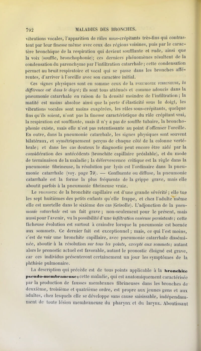 \ibrations vocales, l'apparition de râles sous-crépitants très-fins qui contras- tent par leur finesse même avec ceux des régions voisines, puis par le carac- tère bronchique de la respiration qui devient soufflante et rude, ainsi que la voix (souffle, hronchophonie); ces derniers phénomènes résultent de la condensation du parenchyme par l'infiltration catarrhale; cette condensation permet au bruit respiratoire et vocal qui se passe dans les bronches affé- rentes, d'arriver à l'oi'eille avec son caractère initial. Ces signes physiques sont en somme ceux de la pneumonie fibrineuse, la différence est dans le degré; ils sont tous atténués et comme adoucis dans la pneumonie catarrhale en raison de la densité moindre de l'infiltration ; la matité est moins absolue ainsi que la perte d'élasticité sous le doigt, les vibrations vocales sont moins exagérées, les râles sous-crépitants, quelque fins qu'ils soient, n'ont pas la finesse caractéristique du râle crépitant vrai, la respiration est soufflante, mais il n'y a pas de souffle tubaire, la hroncho- phonie existe, mais elle n'est pas retentissante au point d'offenser l'oreille. En outre, dans la pneumonie catarrhale, les signes physiques sont souvent bilatéraux, et symétriquement perçus de chaque côté de la colonne verté- brale; et dans les cas douteux le diagnostic peut encore être aidé par la considération des antécédents (bronchite capillaire préalable), et du mode de terminaison de la maladie; la défervescence critique est la règle dans la pneumonie fibrineuse, la résolution par lysis est l'ordinaire dans la pneu- monie catarrhale (voy. page 79). — Confluente ou diffuse, la pneumonie catarrhale est la forme la plus fréquente de la grippe grave, mais elle aboutit parfois à la pneumonie fibrineuse vraie. Le PRONOSTIC de la bronchite capillaire est d'une grande sévérité ; elle tue les sept huitièmes des petits enfants qu'elle frappe, et chez l'adulte même elle est mortelle dans le sixième des cas (Grisolle). L'adjonction de la pneu- monie catarrhale est un fait grave ; non-seulement pour le présent, mais aussi pour l'avenir, vu la possibilité d'une infiltration caséeuse l'^ersistantc ; cette fâcheuse évolution est surtout à craindre lorsque la pneumonie est bornée aux sommets. Ce dernier fait est exceptionnel; mais, ce qui l'est moins, c'est de voir une bronchite capillaire, avec pneumonie catarrhale dissémi- née, aboutir à la résolution sur tous les points, excepté aux sommets; autant alors le pronostic actuel est favorable, autant le pronostic éloigné est grave, car ces individus présenteront certainement un jour les symptômes de la phthisie pulmonaire. La description qui précède est de tous points applicable à la bronchite pseudo>nienibraneu8C| cette maladie, qui est anatomiquement caractérisée par la production de fausses membranes fibrineuses dans les bronches de deuxième, troisième et quatrième ordre, est propre aux jeunes gens et aux adultes, chez lesquels elle se développe sans cause saisissable, indépendam- ment de toute lésion membraneuse du pharynx et du larynx. Aboutissant