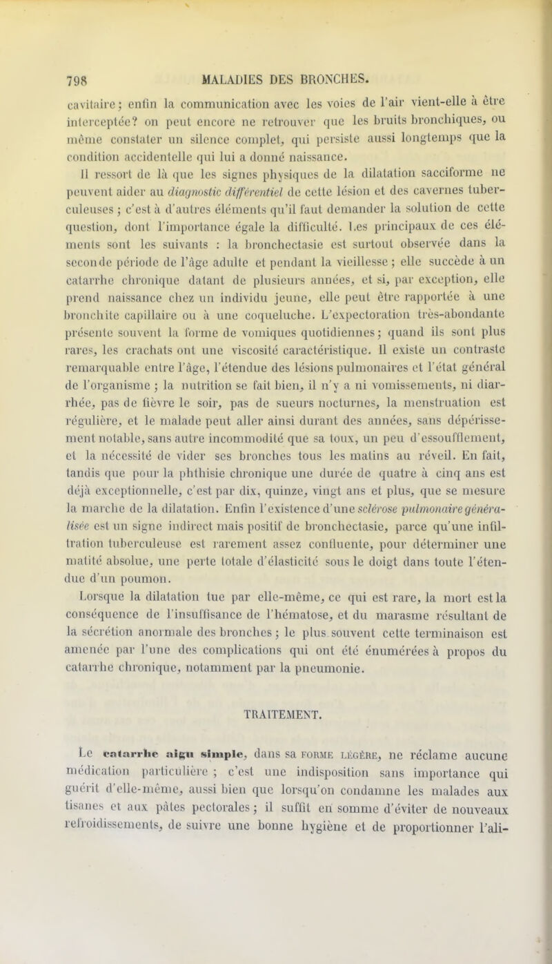 cavitaire; enfin la communication avec les voies de l'air vient-elle à être inlorceptée? on peut encore ne retrouver que les bruits bronchiques, ou môme constater un silence complet, qui persiste aussi longtemps que la condition accidentelle qui lui a donné naissance. II ressort de là que les signes physiques de la dilatation sacciforme ne peuvent aider au diagnostic différentiel de cette lésion et des cavernes tuber- culeuses ; c'est à d'autres éléments qu'il faut demander la solution de cette question, dont l'importance égale la difficulté. Les principaux de ces élé- ments sont les suivants : la bronchectasie est surtout observée dans la seconde période de l'âge adulte et pendant la vieillesse ; elle succède à un catarrhe chronique datant de plusieurs années, et si, par exception, elle prend naissance chez un individu jeune, elle peut être rapportée à une bronchite capillaire ou à une coqueluche. L'expectoration très-abondante présente souvent la forme de vomiques quotidiennes ; quand ils sont plus rares, les crachats ont une viscosité caractéristique. 11 existe un contraste remarquable entre l'âge, l'étendue des lésions puliuonaires et l'état général de l'organisme ; la nutrition se fait bien, il n'y a ni vomissements, ni diar- rhée, pas de fièvre le soir, pas de sueurs nocturnes, la menstruation est régulière, et le malade peut aller ainsi durant des années, sans dépérisse- ment notable, sans autre incommodité que sa toux, un peu d'essoufflement, et la nécessité de vider ses bronches tous les matins au réveil. En fait, tandis que pour la phthisie chronique une durée de quatre à cinq ans est déjà exceptionnelle, c'est par dix, quinze, vingt ans et plus, que se mesure la marche de la dilatation. Enfin l'existence d'une sc/erose pulmonaire généra- lisée est un signe indirect mais positif de bronchectasie, parce qu'une infil- tration tuberculeuse est rarement assez contluente, pour déterminer une matité absolue, une perte lotale d'élasticité sou? le doigt dans toute l'éten- due d'un poumon. Lorsque la dilatation tue par elle-même, ce qui est rare, la mort est la conséquence de l'insuffisance de l'hématose, et du marasme résultant de la sécrétion anormale des bronches ; le plus souvent celte terminaison est amenée par l'une des comphcalions qui ont été énumérées à propos du catarrhe chronique, notamment par la pneumonie. TRAITEMENT. Le paiarrlic aigu simple, dans sa FORME LÉGÈRE, ne réclame aucune médication particuhèrc ; c'est une indisposition sans importance qui guérit d'elle-même, aussi bien que lorsqu'on condamne les malades aux tisanes et aux pâtes pectorales ; il suffit en somme d'éviter de nouveaux refroidissements, de suivre une bonne hygiène et de proportionner Tali-