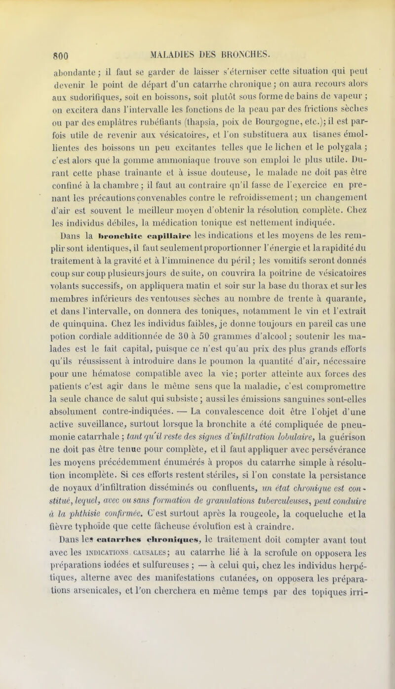 al)OiKlante ; il faut se garder de laisser s'éterniser eelte situation qui peut devenir le point de départ d'un catarrhe chronique ; on aura recours alors aux sudorifiques;, soit en boissons, soit plutôt sous forme de bains de vapeur ; on excitera dans l'intervalle les fonctions de la peau par des frictions sèches ou par des emplâtres i-ubéllants (thapsia, poix de Bourgogne, etc.); il est par- fois utile de revenir aux vésicaloires, et l'on substituera aux tisanes émol- hentes des boissons un peu excitantes telles que le lichen et le polygala ; c'est alors que la gomme ammoniaque li ouve son emploi le plus utile. Du- rant cette phase traînante et à issue douteuse, le malade ne doit pas être conOné à la chambre ; il faut au contraire qu'il fasse de l'exercice en pre- nant les précautions convenables contre le refroidissement; un changement d'air est souvent le meilleur moyen d'obtenir la résolution complète. Chez les individus débiles, la médication tonique est nettement indiquée. Dans la bronchite capillaire les indications et les moyens de les rem- plir sont identiques, il faut seulement proportionner l'énergie et larapiditédu traitement à la gravité et à l'imminence du péril ; les vomitifs seront donnés coup sur coup plusieurs jours de suite, on couvrira la poitrine de vésicatoires volants successifs, on appliquera matin et soir sur la base du thorax et sur les membres inférieurs des ventouses sèches au nombre de trente à quarante, et dans l'intervalle, on donnera des toniques, iiotamment le vin et l'extrait de quinquina. Chez les individus faibles, je donne toujours en pareil cas une potion cordiale additionnée de 30 à 50 grammes d'alcool; soutenir les ma- lades est le fait capital, puisque ce n'est qu'au prix des plus grands efi'oris qu'ils révississent à introduire dans le poumon la quantité d'air, nécessaire pour une hématose compatible avec la vie; porter atteinte aux forces des patients c'est agir dans le même sens que la maladie, c'est compromettre la seule chance de salut qui subsiste ; aussi les émissions sanguines sont-elles absolument contre-indiquées. — La convalescence doit être l'objet d'une active suveillance, surtout lorsque la bronchite a été compliquée de pneu- monie catarrhale ; tant qu'il reste des signes d'infiltration lobulaire, la guérison ne doit pas être tenue pour complète, et il faut appliquer avec persévérance les moyens précédemment énumérés à propos du catarrhe simple à résolu- tion incomplète. Si ces efforts restent stériles, si l'on constate la persistance de noyaux d'infiltration disséminés ou confluents, un état chronique est con- stitué, lequel, avec ou sans formation de granulations tuberculeuses, peut conduire à la phthisie confirmée. C'est surtout après la rougeole, la coqueluche et la fièvre typhoïde que cette fâcheuse évolution est à craindre. Dans les catarrhes chroniques, le traitement doit compter avant tout avecles indications causales; au catarrhe lié à la scrofule ou opposera les préparations iodées et sulfureuses ; — à celui qui, chez les individus herpé- tiques, alterne avec des manifestations cutanées, on opposera les prépara- lions arsenicales, et l'on cherchera eu même temps par des topiques irri-