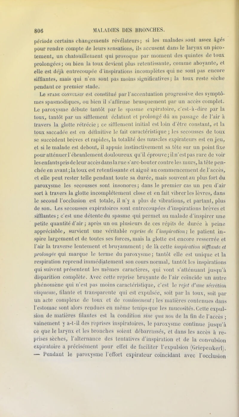 période certains changements révélateurs; si les malades sont assez âgés pour rendre compte de leurs sensations, ils accusent dans le larynx un pico- tement, un chatouillement qui provoque par moment des quintes de toux prolongées; ou bien la toux devient plus retentissante, comme aboyante, et elle est déjà entrecoupée d'inspirations incomplètes qui ne sont pas encore sifflantes, mais qui n'en sont pas moins significatives ; la toux reste sèche pendant ce premier stade. Le sTADiî coNVULsiF cst coustitué par l'accentuation progressive des symptô- mes spasmodiques, ou bien il s'affirme brusquement par un accès complet. Le paroxysme débute tantôt par le spasme expiratoire, c'est-à-dire par la toux, tantôt par un sifflement éclatant et prolongé dû au passage de l'air à travers la glotte rétrécie ; ce sifflement initial est loin d'être constant, et la toux saccadée est en définitive le fait caractéristique ; les secousses de toux se succèdent brèves et rapides, la totalité des muscles expirateurs est en jeu, et si le malade est debout, il appuie instinctivement sa tète sur un point fixe pour atténuer l'ébranlement douloureux qu'il éprouve; il n'est pas rare de voir les enfants pris de leur accès dansla rue s'arc-bouter contre les murs, la tète pen- chée en avant; la toux est retentissante et aiguë au commencement de l'accès, et elle peut rester telle pendant toute sa durée, mais souvent au plus fort du paroxysme les secousses sont insonores ; dans le premier cas un peu d'air sort à travers la glotte incomplètement close et en fait vibrer les lèvres, dans le second l'occlusion est totale, il n'y a plus de vibrations, et partant, plus de son. Les secousses expiratoircs sont entrecoupées d'inspirations brèves et sifflantes ; c'est une détente du spasme qui permet au malade d'inspirer une petite quantité d'air ; après un ou plusieurs de ces répits de durée à peine appréciable, survient une véritable reprise de l'inspiration; le patient in- spire largement et de toutes ses forces, mais la glotte est encore resserrée et l'air la traverse lentement et bruyamment ; de là cette inspiration sifflante et prolongée qui marque le terme du paroxysme; tantôt elle est unique et la respiration reprend immédiatement son cours normal, tantôt les inspirations qui suivent présentent les mêmes caractères, qui vont s'atténuant jusqu'à disparition complète. Avec cette reprise bruyante de l'air co'incide un autre phénomène qui n'est pas moins cai-actéristique, c'est le rejet d'une sécrétion visqueuse, filante et transparente qui est expulsée, soit par la toux, soit par un acte complexe de toux et de vo??Msse/«eu^ ; les matières contenues dans l'estomac sont alors rendues en même temps que les mucosités. Cette expul- sion de matières filantes est la condition sine qua non de la fin de l'accès ; vainement y a-t-il des reprises inspiratoires, le paroxysme continue jusqu'à ce que le larynx et les bronches soient débarrassés, et dans les accès à re- prises sèches, l'alternance des tentatives d'inspiration et de la convulsion expuatoire a précisément pour efl'et de faciliter l'expulsion (Griepenkcrl). Pendant le paroxysme l'elfort expirateur coïncidant avec rocclusion