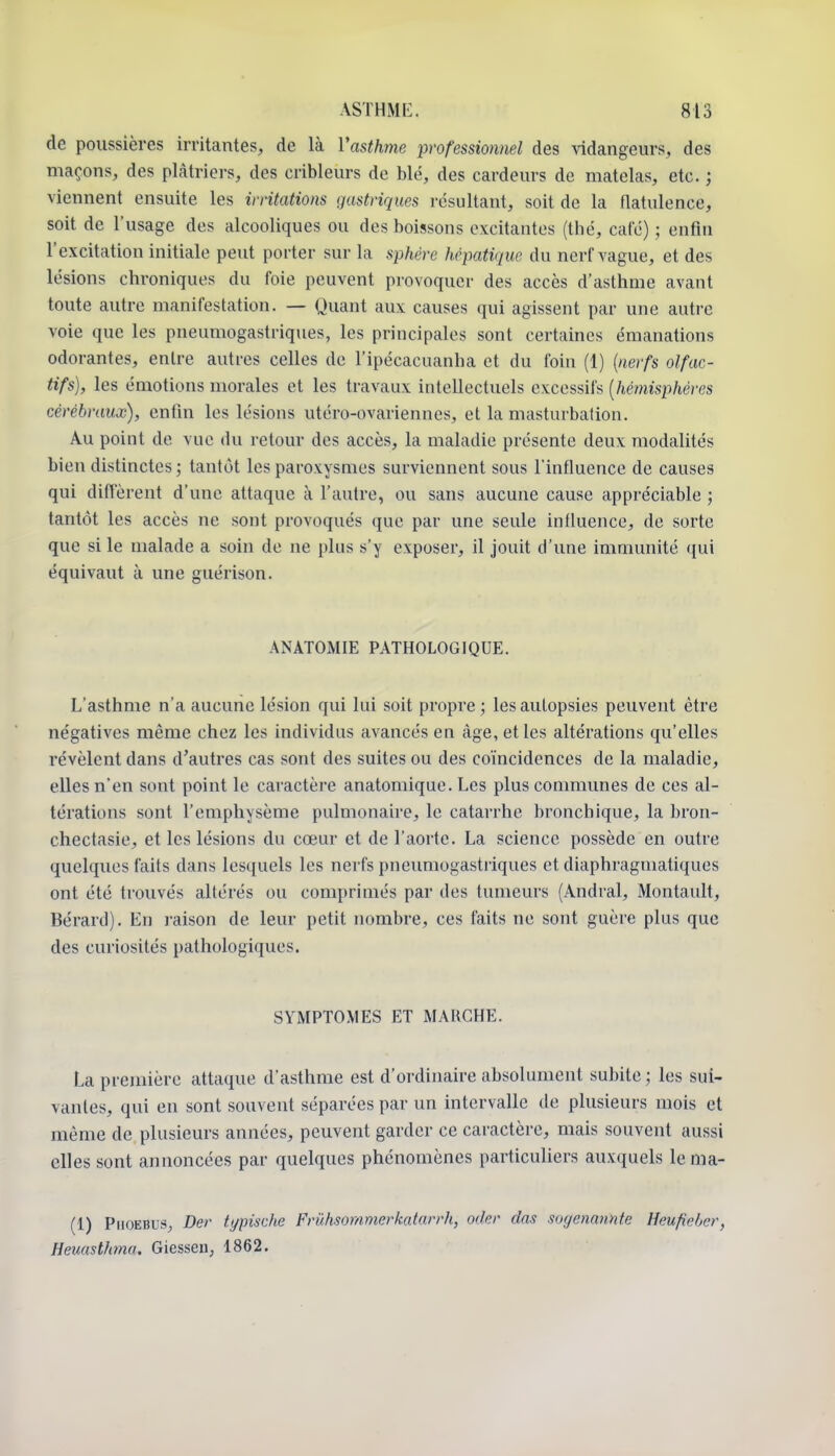 de poussières irritantes, de là Vasthme professionnel des vidangeurs, des maçons, des plâtriers, des cribleurs de blé, des cardeurs de matelas, etc. ; viennent ensuite les ivntations gastriques résultant, soit de la flatulence, soit de l'usage des alcooliques ou des boissons excitantes (thé, café) ; enfin l'excitation initiale peut porter sur la sphère hépatique du nerf vague, et des lésions chroniques du foie peuvent provoquer des accès d'asthme avant toute autre manifestation. — Quant aux causes qui agissent par une autre voie que les pneumogastriques, les principales sont certaines émanations odorantes, entre autres celles de l'ipécacuanha et du foin (1) {nerfs olfac- tifs), les émotions morales et les travaux intellectuels excessifs [hémisphères cérébraux), enfin les lésions utéro-ovarienncs, et la masturbation. Au point de vue du retour des accès, la maladie présente deux modalités bien distinctes ; tantôt les paroxysmes surviennent sous l'influence de causes qui difi'èrent d'une attaque à l'autre, ou sans aucune cause appréciable ; tantôt les accès ne sont provoqués que par une seule influence, de sorte que si le malade a soin de ne plus s'y exposer, il jouit d'une immunité qui équivaut à une guérison. ANATOMIE PATHOLOGIQUE. L'asthme n'a aucune lésion qui lui soit propre ; les autopsies peuvent être négatives même chez les individus avancés en âge, et les altérations qu'elles révèlent dans d'autres cas sont des suites ou des coïncidences de la maladie, elles n'en sont point le caractère anatomique. Les plus communes de ces al- térations sont l'emphysème pulmonaire, le catarrhe bronchique, la bron- chectasie, et les lésions du cœur et de l'aorte. La science possède en outre quelques faits dans lesquels les nerfs pneimiogastriques et diaphragniatiques ont été trouvés altérés ou comprimés par des tumeurs (Andral, Montault, Bérard). En j'aison de leur petit nombre, ces faits ne sont guère plus que des curiosités pathologiques. SYMPTOMES ET MARCHE. La première attaque d'asthme est d'ordinaire absolument subite ; les sui- vantes, qui en sont souvent séparées par un intervalle de plusieurs mois et même de plusieurs années, peuvent garder ce caractère, mais souvent aussi elles sont annoncées par quelques phénomènes particuhers auxquels lenia- (1) PiiOEBUS, Der typisdie Frûhsommerkatarrh, oder das sogenannte Heufiebcr, Heuasthma, Giessen, 1862.