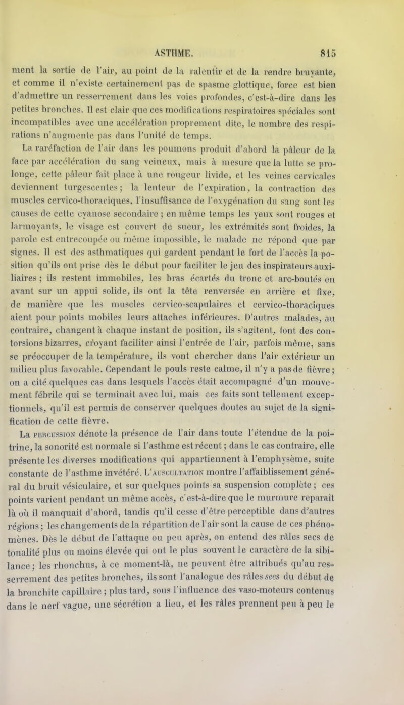 ment la sortie de l'air, au point de la ralentir et de la rendre bruyante, et comme il n'existe certainement pas de spasme glottique, force est bien d'admettre un resserrement dans les voies prolbndes, c'est-à-dire dans les petites bronches. 11 est clair que ces modifications respiratoires spéciales sont incompatibles avec une accélération proprement dite, le nombre des respi- rations n'augmente pas dans l'unité de temps. La raréfaction de l'air dans les poumons produit d'abord la pâleur de la face par accélération du sang- veineux, mais à mesure que la lutte se pro- longe, cette pâleur fait place à une rougeur livide, et les veines cervicales deviennent turgescentes; la lenteur de l'expiration, la contraction des muscles cervico-thoraoiques, l'insuffisance de l'oxygénation du sang sont les causes de cette cyanose secondaire ; en même temps les yeux sont rouges et larmoyants, le visage est couvert de sueur, les extrémités sont fi-oides, la parole est entrecoupée ou même impossible, le malade ne répond que par signes. Il est des asthmatiques qui gardent pendant le fort de l'accès la po- sition qu'ils ont prise dès le début pour faciliter le jeu des inspirateurs auxi- liaires ; ils restent immobiles, les bras écartés du tronc et arc-boutés en avant sur un appui solide, ils ont la tête renversée en arrière et fixe, de manière que les muscles cervico-scapulaires et cervico-thoraciques aient pour points mobiles leurs attaches inférieures. D'autres malades, au contraire, changent à chaque instant de position, ils s'agitent, font des con- torsions bizarres, croyant faciliter ainsi l'entrée de l'air, parfois même, sans se préoccu[)er de la température, ils vont chercher dans l'air extérieur un milieu plus favoi-able. Cependant le pouls reste calme, il n'y a pas de fièvre; on a cité quelques cas dans lesquels l'accès était accompagné d'un mouve- ment fébrile qui se terminait avec lui, mais ces faits sont tellement excep- tionnels, qu'il est permis de conserver quelques doutes au sujet de la signi- fication de cette fièvre. La PERCUSSION dénote la présence de l'air dans toute l'étendue de la poi- trine, la sonorité est normale si l'asthme est l'écent ; dans le cas contraire, elle présente les diverses modifications qui appartiennent à l'emphysème, suite constante de l'asthme invétéré. L'auscultation montre l'affaiblissement géné- ral du bruit vésiculaire, et sur quelques points sa suspension complète ; ces points varient pendant un même accès, c'est-à-dire que le murmure reparaît là où il manquait d'abord, tandis qu'il cesse d'être perceptible dans d'auti-es régions; les changements de la répartition de l'air sont la cause de ces phéno- mènes. Dès le début de l'attaque ou peu après, on entend des râles secs de tonaUté plus ou moins élevée qui ont le plus souvent le caractère de la sibi- lance ; les rhonchus, à ce moment-là, ne peuvent être attribués qu'au res- serrement des petites bronches, ils sont l'analogue des râles secs du début de la bronchite capillaire ; plus tard, sous l'influence des vaso-moteurs contenus dans le nerf vague, une sécrétion a lieu, et les râles prennent peu à peu le