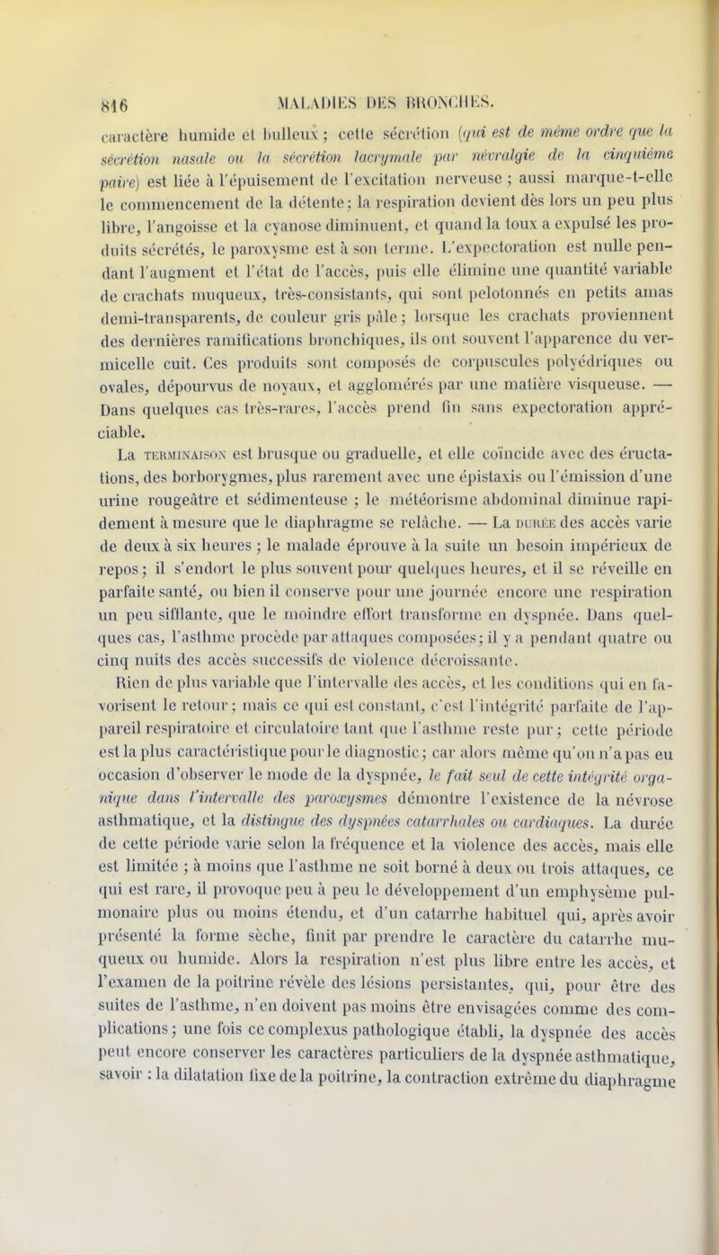 caractère humide cl huileux ; cette sécrc-tion {qui est de même ordre que la sécrétion nasale ou la sécrétion lacrymale par névralgie de la cinqaiéme paire) est liée à l'épuisement de rexcitatiou nerveuse ; aussi marque-t-cllc le commencement de la détente; la respiration devient dès lors un peu plus libre, l'angoisse et la cyanose diminuent, et quand la toux a expulsé les pro- duits sécrétés, le paroxysme est à son terme. L'expectoration est nulle pen- dant l'augment et l'état de l'accès, puis elle élimine une quantité variable de crachats muqueux, très-consistants, qui sont pelotonnés en petits amas demi-transparents, de couleur gris paie ; lorsque les crachats proviennent des dernières ramifications bronchiques, ils ont souvent l'apparence du ver- micelle cuit. Ces produits sont composés de corpuscules polyédriques ou ovales, dépourvus de noyaux, et agglomérés par une matière visqueuse. — Dans quelques cas très-rares, l'accès prend fin sans expectoration appré- ciable. La TERMINAISON est brusque ou graduelle, et elle coïncide avec des éructa- tions, des borborygmes, plus rarement avec une épistaxis ou l'émission d'une urine rougeàtre et sédimenteuse ; le météoiisme abdominal diminue rapi- dement à mesure que le diaphragme se relâche. — La DUKiiEdes accès varie de deux à six heures ; le malade éprouve à la suite un besoin impérieux de repos; il s'endort le plus souvent pour quel([ues heures, et il se réveille en parfaite santé, ou bien il conserve pour une journée encore une respiration un peu sifflante, que le moindre effort transforme en dyspnée. Dans quel- ques cas, l'asthme procède par attaques composées; il y a pendant quatre ou cinq nuits des accès successifs do violence décroissante. Rien de plus variable que l'intervalle des accès, et les conditions qui en fa- vorisent le retour; mais co qui est constant, c'est l'intégrité parfaite de l'ap- pareil respiratoire et circulatoire tant que l'asthme reste pur; cette période est la plus caractéristique pour le diagnostic; car alors même qu'on n'a pas eu occasion d'observer le mode de la dyspnée, le fait seul de cette intégrité orga- nique dans l'intervalle des paroxysmes démontre l'existence de la névrose asthmatique, et la distingue des dyspnées catarrhales ou cardiaques. La durée de cette période varie selon la fréquence et la violence des accès, mais elle est limitée ; à moins que l'asthme ne soit borné à deux ou trois attaques, ce qui est rare, il provoque peu à peu le développement d'un emphysème pul- monaire plus ou moins étendu, et d'un catarrhe habituel qui, après avoir présenté la forme sèche, finit par prendre le caractère du catarrhe nm- queux ou humide. Alors la respiration n'est plus libre entre les accès, et l'examen de la poitrine révèle des lésions persistantes, qui, pour être des suites de l'asthme, n'en doivent pas moins être envisagées comme des com- plications; une fois cecomplexus pathologique établi, la dyspnée des accès peut encore conserver les caractères particuliers de la dyspnée asthmatique, savoir : la dilatation fixe delà poitrine, la contraction extrême du diaphragme