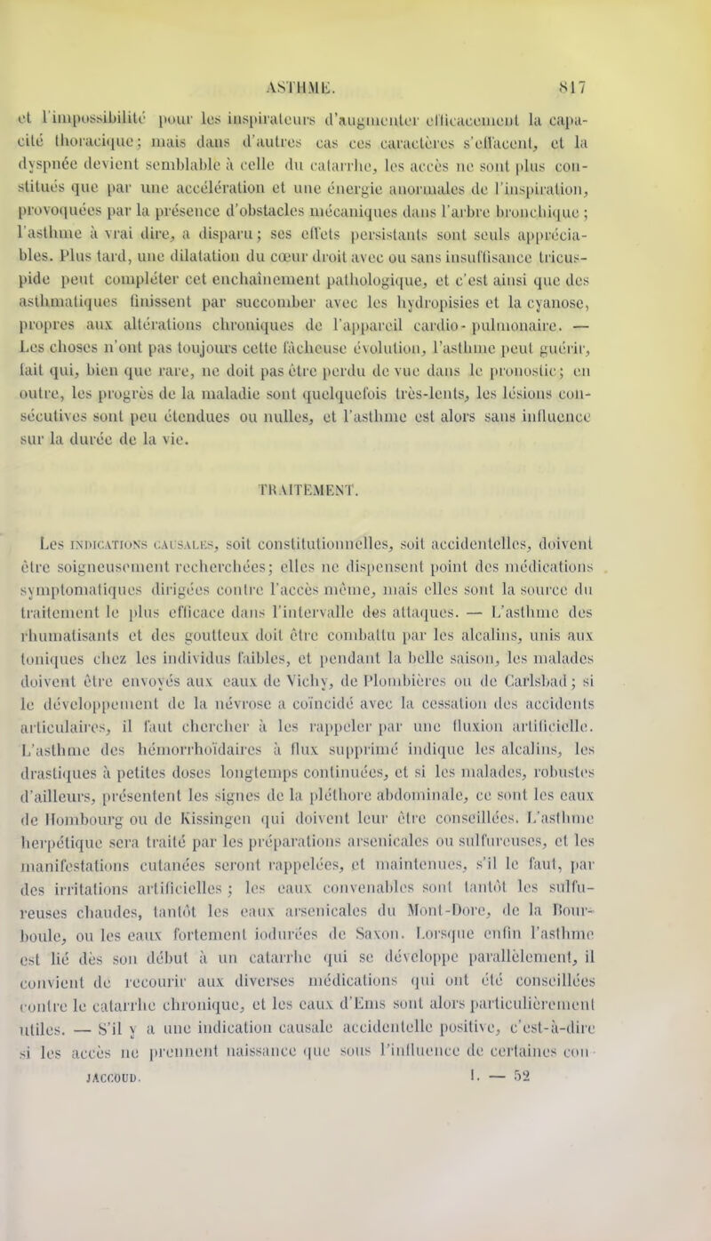 ot riiiipossibilito i)uur les ins[)iralciu's craugiuculor ellicaceincnl la capti- cilé thoiaciquc ; mais dans il'autios cas ces caraclèics s'eiVacoiit, et la dyspnée devient semblable à celle du catarrhe, les accès ne sont plus con- stitues que par une accélération et une énergie anormales de l'inspiration, [)rovo(iuées par la présence d'obstacles mécaniques dans l'arbre bronchique ; l'asthme à vrai dire, a disparu; ses effets persistants sont seuls apprécia- bles. Plus tard, une dilatation du cœur di oit avec ou sans insuf lisance tricus- pide peut compléter cet enchaînement pathologique, et c'est ainsi que des asthmatiques tîuissent par succomber avec les hydropisies et la cyanose, propres aux altéi'ations chroniques de l'appareil cardio- pulmonaire. — Les choses n'ont pas toujours cette fâcheuse évolution, l'asthme peut guérir, lait qui, bien que rare, ne doit pas être perdu de vue dans le pronostic; en outre, les progrès de la maladie sont quelquefois très-lents, les lésions con- sécutives sont peu étendues ou nulles, et l'asthme est alors sans inlluence sur la durée de la vie. rH.\ITl-.MENT. Les iNiMCATiuNs t.ALsALKs, soit constitutionuelles, soit accidentelles, doivent être soigneusement recherchées; elles ne dispensent point des médications symptomatiques dirigées contre l'accès même, mais elles sont la source du traitement le i)lus eflicace dans l'intervalle des attaques. — L'asthme des rhumatisants et des goutteux doit être condjaltu par les alcalins, unis aux toniques chez les individus faibles, et pendant la belle saison, les malades doivent être envoyés aux eaux de Vichy, de Plombières ou de Carlsbad ; si le déveloi)i)ement de la névrose a coïncidé avec la cessation des accidents articulahrs, il faut chercher à les rappeler par une Ikixion arliiicielle. L'asthme des hémorrhoïdaires à flux supprimé indique les alcalins, les drastiques à petites doses longtemps contimiées, et si les malades, robustes d'ailleurs, présentent les signes de la pléthore abdomiiuile, ce sont les eaux de Ihjmbourg ou de Kissingen qui doivent leur être conseillées. L'aslbme herpétique sera traité par les préparations arsenicales ou sulfureuses, et les manifestations cutanées seront rappelées, et maintenues, s'il le faut, [lar des irritations artificielles ; les eaux convenables sont liuitôt les sulfu- reuses chaudes, tantôt les eaux arsenicales du Mont-Dore, de la Bour- boule, ou les eaux fortement iodurées de Saxon. Lorsque enPm l'asthme est lié dès son début à un catarrhe qui se développe parallèlemen!, il convient de recourir aux diverses médications qui ont été conseillées conlre le catarrhe chronique, et les eaux d'Ems sont alors particulièremenl utiles. — S'il y a une indication causale accidentelle positive, c'est-à-dire si les accès ne [)rennent naissance (jue sons riniluence de cei'taines cou JACCOUD. 1. — 52