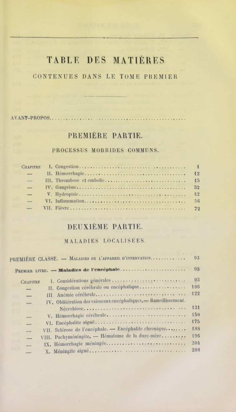 TABLE DES MATIÈRES CONTENUES DANS LE TOME PREMIER AVANT-PROPOS. PREMIÈRE PARTIE. PROCESSUS MORBIDES COMMUNS. Chapitre I. Congestion 1 — 11. Hémorrhagie 12 — III. Thrombose et embolie 15 — IV. Gangrène 32 — V. Hydropisie 42 — VI. Inflammation 5G — VII. Fièvre 72 DEUXIÈME PARTIE. MALADIES LOCALISÉES. PREMIÈRE CLASSE. — Maladies de l'appareil d'inneuvation 93 Premier livre. —Mnliidies de l'encéphale 93 Chapitre l. Considérations générales • 93 _ II. Congestion cérébrale ou encéphalique 106 m. Anémie cérébrale t 122 — IV. Oblitération des vaisseaux encéphaliques.— RamnlJissemeut. Nécrobiose ' 131 V. Hémorrhagie cérébrale 150 VI. Encéphalite aiguë ■ 175 YIj Sclérose de l'encéphale. — Encéphalite chronique 188 _ VIII. Pacbjméningite. — Hématome de la dure-mère 196 _ IX. Hémorrhagie méningée 204 — X. Méningite aiguë 208