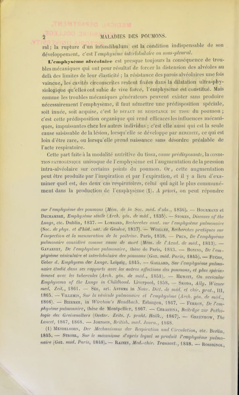 ral ; la rupture d'un infundibulum est la condition indispensable de son développement, c'est Y emphysème intcrlobulaire ou sous-pleural. L'emphysème alvéolaire est presque toujours la conséquence de trou- bles mécaniques qui ont pour résultat de forcer la distension des alvéoles au delà des limites de leur élasticité ; la résistance des parois alvéolaires une fois vaincue, les cavités circonscrites restent fixées dans la dilatation ultra-phy- siologique qu'elles ont subie de vive force, l'emphysème est constitué. Mais comme les troubles mécaniques générateurs peuvent exister sans produire nécessairement l'emphysème, il faut admettre une prédisposition spéciale, soit innée, soit acquise, c'est le défaut de résistance du tissu du poumon ; c'est celte prédisposition organique qui rend efficaces les influences mécani- ques, impuissantes chez les autres individus ; c'est elle aussi qui est la seule cause saisissable de la lésion, lorsqu'elle se développe par hérédité, ce qui est loin d'être rare, ou lorsqu'elle prend naissance sans désordre préalable de l'acte respiratoire. Cette part faite à la modalité nutritive du tissu, cause prédisposante, la condi- tion pathogénique univoque de l'emphysème est l'augmentation de la pression intra-alvéolaire sur certains points du poumon. Or, cette augmentation peut être produite par l'inspiration et par l'expiration, et il y a lieu d'exa- miner quel est, des deux cas respiratoires, celui qui agit le plus communé- ment dans la production de l'emphysème (1). A priori, on peut répondre sur l'emphysème des poumons (Mèm. de la Soc. mèd. d'obs., 183(i). — Hourmaxn et Dechambre, Emphysème sénile (Arch. gèn. de mèd., 1835). — Stokes, Diseases of the Lungs, etc. Dublin, 1837. — Lomuard, Recherches anal, sur l'emphysème pulmonaire (Soc. de phys. et d'hist. mit. de Genève, 1837). — Woillez, Recherches pratiques sur l'inspection et la mensuration de la poitrine. Paris, 1838. — Prus, De l'emphysème pulmonaire considéré comme cause de mort [Mèm. de l'Acad. de mèd., 1843). Gavarret, De l'emphysème pulmonaire, thèse de Paris, 1843. — Bonixo, De l'em- physème vésiculaire et intcrlobulaire des poumons (Gaz. mèd. Paris, 1845). Fcchs Ueber d. Emphysem der Lunge. Leipzig, 1845. — Gallard, Sur l'emphysème pulmo- naire étudié dans ses rapports avec les autres affections des poumons, et plus spécia- lement avec les tubercules (Arch. gèn. de mèd., 1854). — Hewitt, On vesicular Emphyscma of the Lungs in Childhood. Liverpool, 1858. — Skoda, Allg. Wiener med. Zeit., 1861. — Sée, art. Asthme in Nouv. Dict. de mèd. et chir. prat., 111, 1865. — Villemin, Sur la vésicule pulmonaire et l'emphysème (Arch. gèn. de mèd. 1866). — Biermèr, in Wirchow's Handbuch. Erlangen, 1867. —Ferron, De l'em- physème pulmonaire, thèse de Montpellier, 1867. _ Cubastina, Beilrâge zur Patho- logie des Greisenaliers (Oester. Zcits. f. prakt. Heilk., 1867). — Greeniiow The Lancet, 1867, 1868. — Johnson, British. med. Journ., 1868. (1) Mendelsohn, Der Mechanismus der Respiration und Circulation, etc. Berlin 1845. — Strohl, Sur le mécanisme d'après lequel se produit l'emphysème pulmo- naire [Gai. med. Paris, 1848).— Rawey, Med.-chir. Transact., 1848. — Rossignol,