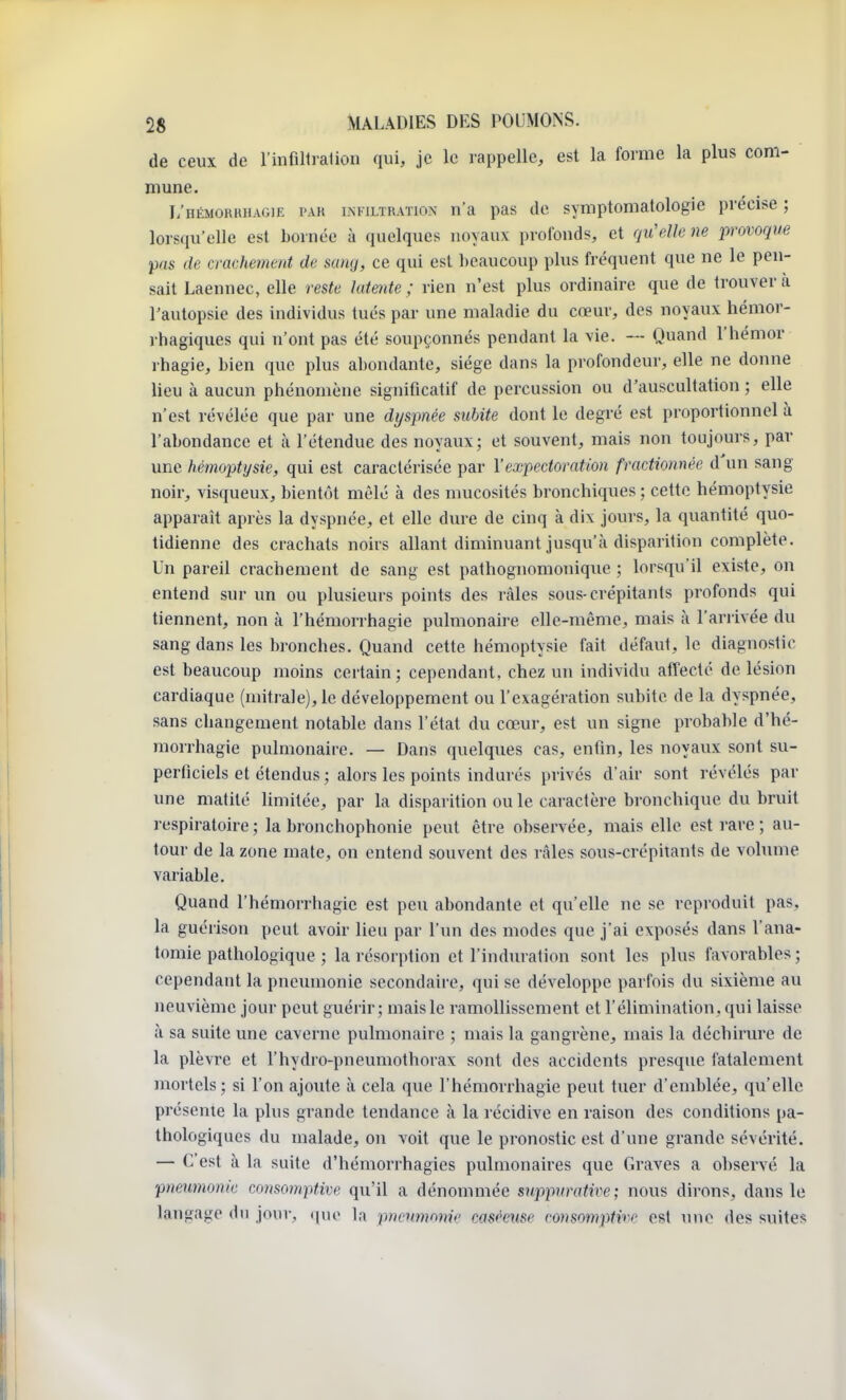 de ceux de l'infiltration qui, je le rappelle, est la forme la plus com- mune. L'hémokrhagie pas infiltration n'a pas de symptomatologie précise ; lorsqu'elle est bornée à quelques noyaux profonds, et qu'elle ne provoque pas de crachement de sang, ce qui est beaucoup plus fréquent que ne le pen- sait Laennec, elle reste latente ; rien n'est plus ordinaire que de trouver a l'autopsie des individus tués par une maladie du cœur, des noyaux hémor- rhagiques qui n'ont pas été soupçonnés pendant la vie. — Quand l'hémor rhagie, bien que plus abondante, siège dans la profondeur, elle ne donne lieu à aucun phénomène significatif de percussion ou d'auscultation ; elle n'est révélée que par une dyspnée subite dont le degré est proportionnel à l'abondance et à l'étendue des noyaux; et souvent, mais non toujours, par une hémoptysie, qui est caractérisée par l'expectoration fractionnée d'un sang noir, visqueux, bientôt mêlé à des mucosités bronchiques ; cette hémoptysie apparaît après la dyspnée, et elle dure de cinq à dix jours, la quantité quo- tidienne des crachats noirs allant diminuant jusqu'à disparition complète. Un pareil crachement de sang est pathognomonique ; lorsqu'il existe, on entend sur un ou plusieurs points des râles sous-crépitants profonds qui tiennent, non à l'hémorrhagie pulmonaire elle-même, mais à l'arrivée du sang dans les bronches. Quand cette hémoptysie fait défaut, le diagnostic est beaucoup moins certain; cependant, chez un individu affecté de lésion cardiaque (mitrale), le développement ou l'exagération subite de la dyspnée, sans changement notable dans l'état du cœur, est un signe probable d'hé- morrhagie pulmonaire. — Dans quelques cas, enfin, les noyaux sont su- perficiels et étendus ; alors les points indurés privés d'air sont révélés par une matité limitée, par la disparition ou le caractère bronchique du bruit respiratoire ; la bronchophonie peut être observée, mais elle est rare ; au- tour de la zone mate, on entend souvent des râles sous-crépitants de volume variable. Quand l'hémorrhagie est peu abondante et qu'elle ne se reproduit pas, la guérison peut avoir lieu par l'un des modes que j'ai exposés dans l'ana- tomie pathologique ; la résorption et l'induration sont les plus favorables ; cependant la pneumonie secondaire, qui se développe parfois du sixième au neuvième jour peut guérir ; mais le ramollissement et l'élimination, qui laisse à sa suite une caverne pulmonaire ; mais la gangrène, mais la déchirure de la plèvre et l'hydro-pneumothorax sont des accidents presque fatalement mortels; si l'on ajoute à cela que l'hémorrhagie peut tuer d'emblée, qu'elle présente la plus grande tendance à la récidive en raison des conditions pa- thologiques du malade, on voit que le pronostic est d'une grande sévérité. — C'est à la suite d'hémorrhagies pulmonaires que Graves a observé la pneumonie consomptive qu'il a dénommée suppuraHve ; nous dirons, dans le langage du jour, que la pneumonie easéeuse consomptm est une des suites