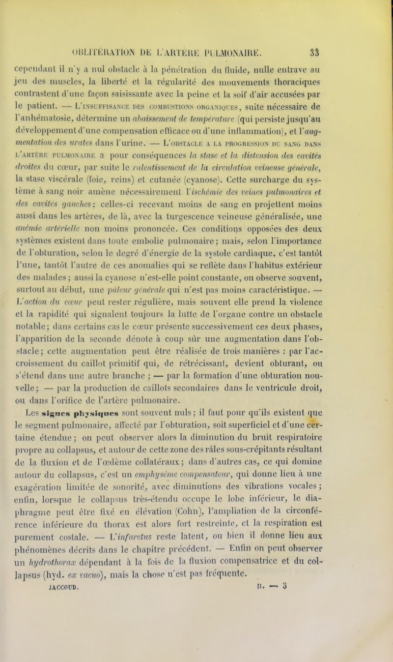 cependant il n'\ a nu] obstacle à la pénétration du fluide, nulle entrave au jeu des muscles, la liberté et la régularité dos mouvements thoraciques contrastent d'une façon saisissante avec la peine et la soif d'air accusées par le patient. — L'insuffisance pes combustions organiques, suite nécessaire de l'anhémalosie, détermine un abaissement de température (qui persiste jusqu'au développement d'une compensation efficace ou d'une inflammation), et Y aug- mentation des urates dans l'urine. — L'obstacle a i.a progression du sang dan.s l'ahtère pulmonaire a pour conséquences la stase et la distension des cavités /imite* du cœur, par suite le ralentissement de la circulation veineuse générale, la stase viscérale (foie, reins) et cutanée (cyanose). Cette surcharge du sys- tème à sang noir amène nécessairement l'ischémie des reines pulmonaires et des cavités gauches; celles-ci recevant moins de sang en projettent moins aussi dans les artères, de là, avec la turgescence veineuse généralisée, une anémie artérielle non moins prononcée. Ces conditions opposées des deux systèmes existent dans toute embolie pulmonaire; mais, selon l'importance de l'obturation, selon le degré d'énergie de la systole cardiaque, c'est tantôt l'une, tantôt l'autre de ces anomalies qui se reflète dans l'habit us extérieur des malades ; aussi la cyanose n'est-ellc point constante, on observe souvent, surtout au début, une pâleur générale qui n'est pas moins caractéristique. —• L'action du casur peut rester régulière, mais souvent elle prend la violence et la rapidité qui signalent toujours la lutte de l'organe contre un obstacle notable; dans certains cas le cœur présente successivement ces deux phases, l'apparition de la seconde dénote à coup sûr une augmentation dans l'ob- stacle; cette augmentation peut être réalisée de trois manières : par l'ac- croissement du caillot primitif qui, de rétrécissant, devient obturant, ou s'étend dans une autre branche ; — par la formation d'une obturation nou- velle; — par la production de caillots secondaires dans le ventricule droit, ou dans l'orifice de l'artère pulmonaire. Les signes physiques sont souvent nuls; il faut pour qu'ils existent que le segment pulmonaire, affecté par l'obturation, soit superficiel et d'une cer- taine étendue; on peut observer alors la diminution du bruit respiratoire propre au collapsns, et autour de cette zone des râles sous-crépitants résultant de la fluxion et de l'œdème collatéraux; dans d'autres cas, ce qui domine autour du collapsns, c'est un emphysème compensateur, qui donne lieu à une exagération limitée de sonorité, avec diminutions des vibrations vocales; enfin, lorsque le collapsns très-étendu occupe le lobe inférieur, le dia- phragme peut être fixé en élévation (Cohn), l'ampliation de la circonfé- rence inférieure du thorax est alors fort restreinte, et la respiration est purement costale. — L'infarctus reste latent, ou bien il donne lieu aux phénomènes décrits dans le chapitre précédent. — Enfin on peut observer un hydrothorax dépendant à la fois de la fluxion compensatrice et du col- lapsus (hyd. ex vacuo), mais la chose n'est pas fréquente.