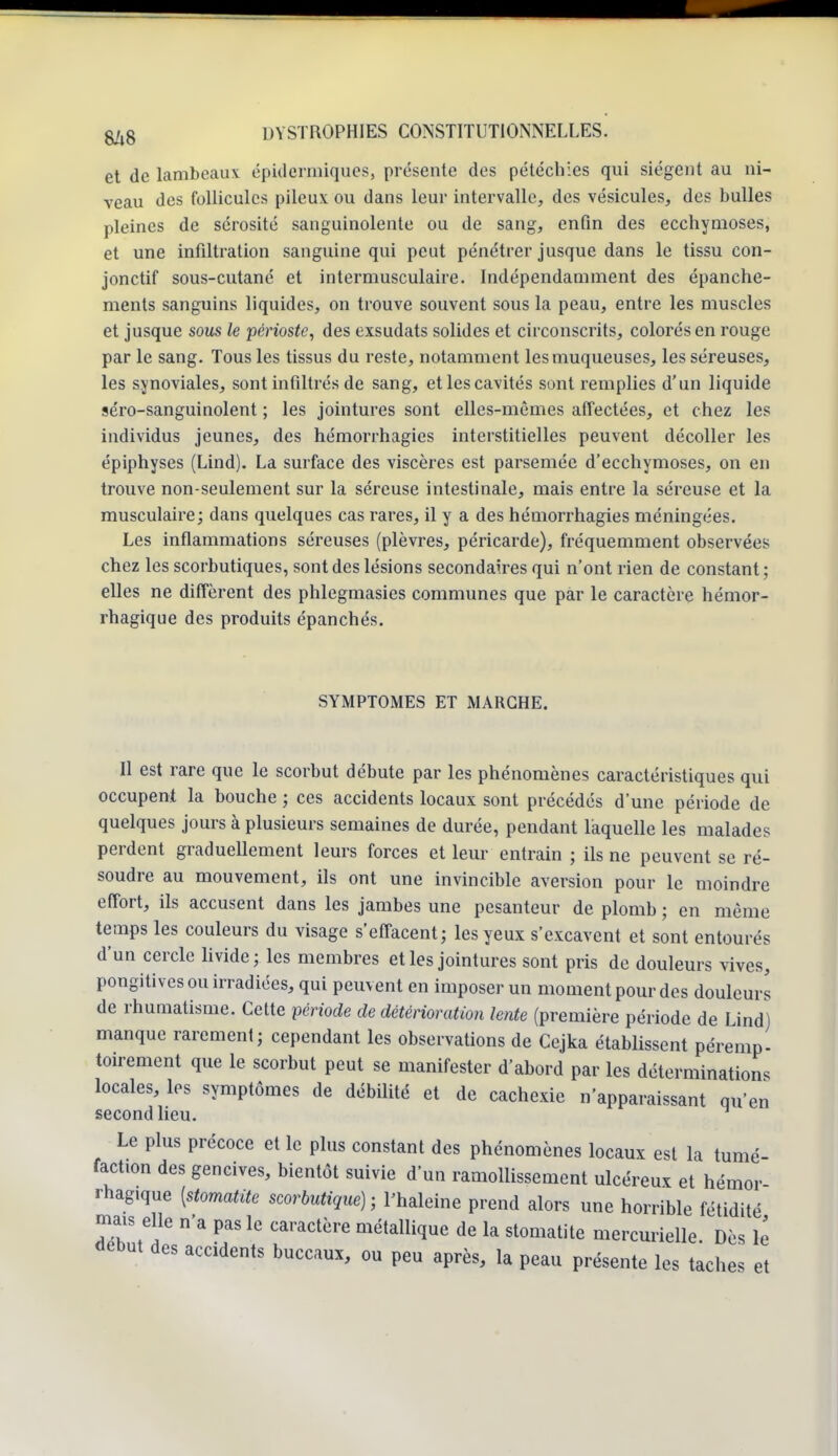 et de lambeaux épidermiques, présente des pétéchies qui siègent au ni- veau des follicules pileux ou dans leur intervalle, des vésicules, des bulles pleines de sérosité sanguinolente ou de sang, enfin des ecchymoses, et une infiltration sanguine qui peut pénétrer jusque dans le tissu con- jonctif sous-cutané et intermusculaire. Indépendamment des épanche- ments sanguins liquides, on trouve souvent sous la peau, entre les muscles et jusque sous le périoste, des exsudats solides et circonscrits, colorés en rouge par le sang. Tous les tissus du reste, notamment les muqueuses, les séreuses, les synoviales, sont infiltrés de sang, et les cavités sont remplies d'un liquide séro-sanguinolent ; les jointures sont elles-mêmes affectées, et chez les individus jeunes, des hémorrhagies interstitielles peuvent décoller les épiphyses (Lind). La surface des viscères est parsemée d'ecchymoses, on en trouve non-seulement sur la séreuse intestinale, mais entre la séreuse et la musculaire; dans quelques cas rares, il y a des hémorrhagies méningées. Les inflammations séreuses (plèvres, péricarde), fréquemment observées chez les scorbutiques, sont des lésions secondaires qui n'ont rien de constant ; elles ne diffèrent des phlegmasies communes que par le caractère hémor- rhagique des produits épanchés. SYMPTOMES ET MARCHE. Il est rare que le scorbut débute par les phénomènes caractéristiques qui occupent la bouche ; ces accidents locaux sont précédés d'une période de quelques jours à plusieurs semaines de durée, pendant laquelle les malades perdent graduellement leurs forces et leur entrain ; ils ne peuvent se ré- soudre au mouvement, ils ont une invincible aversion pour le moindre effort, ils accusent dans les jambes une pesanteur de plomb ; en même temps les couleurs du visage s'effacent; les yeux s'excavent et sont entourés d'un cercle livide; les membres et les jointures sont pris de douleurs vives, pongitives ou irradiées, qui peuvent en imposer un moment pour des douleurs de rhumatisme. Cette période de détérioration lente (première période de Lind) manque rarement; cependant les observations de Cejka établissent péremp- toirement que le scorbut peut se manifester d'abord par les déterminations locales, les symptômes de débilité et de cachexie n'apparaissant qu'en second lieu. Le plus précoce et le plus constant des phénomènes locaux est la tumé- faction des gencives, bientôt suivie d'un ramollissement ulcéreux et hémor rhagique [stomatite scorbutique) ; l'haleine prend alors une horrible fétidité mais elle n'a pas le caractère métallique de la stomatite mercurielle Dès lé début des accidents buccaux, ou peu après, la peau présente les taches et