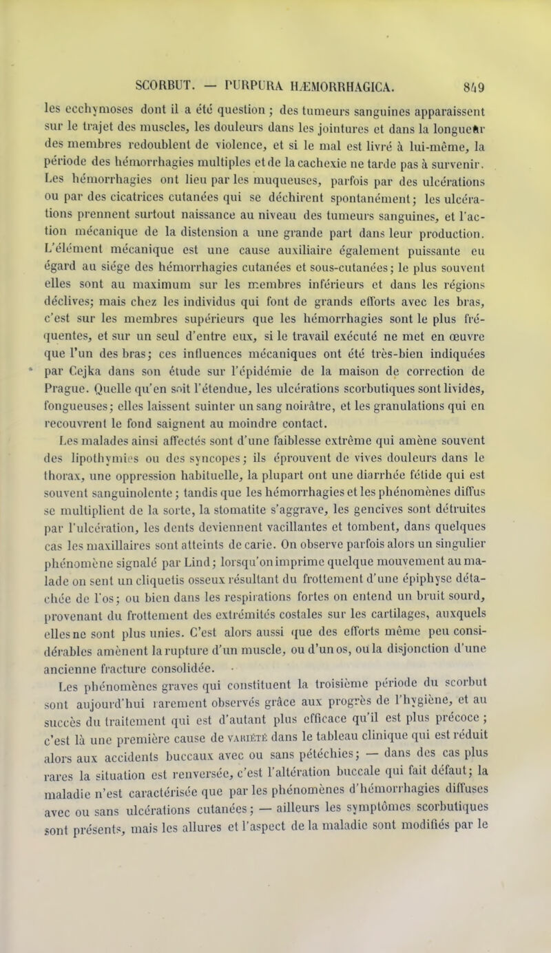 les ecchymoses dont il a été question ; des tumeurs sanguines apparaissent sur te trajet des muscles, les douleurs dans les jointures et dans la longueur des membres redoublent de violence, et si le mal est livré à lui-même, la période des hémorrhagies multiples et de la cachexie ne tarde pas à survenir. Les hémorrhagies ont lieu par les muqueuses, parfois par des ulcérations ou par des cicatrices cutanées qui se déchirent spontanément; les ulcéra- tions prennent surtout naissance au niveau des tumeurs sanguines, et l'ac- tion mécanique de la distension a une grande part dans leur production. L'élément mécanique est une cause auxiliaire également puissante eu égard au siège des hémorrhagies cutanées et sous-cutanées; le plus souvent elles sont au maximum sur les membres inférieurs et dans les régions déclives; mais chez les individus qui font de grands efforts avec les bras, c'est sur les membres supérieurs que les hémorrhagies sont le plus fré- quentes, et sur un seul d'entre eux, si le travail exécuté ne met en œuvre que l'un des bras; ces influences mécaniques ont été très-bien indiquées * par Cejka dans son étude sur l'épidémie de la maison de correction de Prague. Quelle qu'en sait l'étendue, les ulcérations scorbutiques sont livides, fongueuses; elles laissent suinter un sang noirâtre, et les granulations qui en recouvrent le fond saignent au moindre contact. Les malades ainsi affectés sont d'une faiblesse extrême qui amène souvent îles lipothymies ou des sxncopes; ils éprouvent de vives douleurs dans le thorax, une oppression habituelle, la plupart ont une diarrhée fétide qui est souvent sanguinolente ; tandis que les hémorrhagies et les phénomènes diffus se multiplient de la sorte, la stomatite s'aggrave, les gencives sont détruites par l'ulcération, les dents deviennent vacillantes et tombent, dans quelques cas les maxillaires sont atteints de carie. On observe parfois alors un singulier phénomène signalé par Lind; lorsqu'on imprime quelque mouvement au ma- lade on sent un cliquetis osseux résultant du frottement d'une épiphysc déta- chée de l'os; ou bien dans les respirations fortes on entend un bruit sourd, provenant du frottement des extrémités costales sur les cartilages, auxquels elles ne sont plus unies. C'est alors aussi que des efforts même peu consi- dérables amènent la rupture d'un muscle, ou d'un os, ou la disjonction d'une ancienne fracture consolidée. Les phénomènes graves qui constituent la troisième période du scorbut sont aujourd'hui rarement observés grâce aux progrès de l'hygiène, et au succès du traitement qui est d'autant plus efficace qu'il est plus précoce ; c'est là une première cause de variété dans le tableau clinique qui est réduit alors aux accidents buccaux avec ou sans pétéchies; — dans des cas plus rares la situation est renversée, c'est l'altération buccale qui fait défaut; la maladie n'est caractérisée que par les phénomènes d'hémorrhagies diffuses avec ou sans ulcérations cutanées ; — ailleurs les symptômes scorbutiques sont présents, mais les allures et l'aspect de la maladie sont modifiés par le