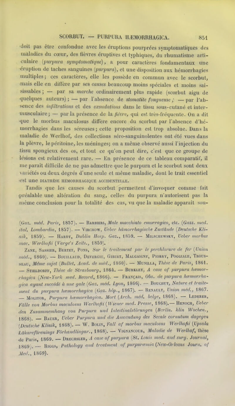 doit pas être confondue avec les éruptions pourprées symptomatiques des maladies du cœur, des lièvres éruptives et typhiques, du rhumatisme arti- culaire (pwpwa symptmatiqm)s a pour caractères fondamentaux une éruption de taches sanguines (purpura), et une disposition aux hémorrhagies multiples; ces caractères, elle les possède en commun avec le scorbut, mais elle en diffère par ses causes beaucoup moins spéciales et moins sai- sissables ; — par sa marche ordinairement plus rapide (scorbut aigu de quelques auteurs) ; —par l'absence de stomatite fongueuse ; — par l'ab- sence des infiltrations et des exsudations dans le tissu sous-cutané et inter- musculaire; — parla présence de la fièvre, qui est très-fréquente. On a dit que le morbus maculosus diffère encore du scorbut par l'absence d'hé- morrhagies dans les séreuses ; cette proposition est trop absolue. Dans la maladie de Werlbof, des collections séro-sanguinolentes ont été vues dans la plèvre, le péritoine, les méninges; on a même observé aussi l'injection du tissu spongieux des os, et tout ce qu'on peut dire, c'est que ce groupe de lésions est relativement rare. — En présence de ce tableau comparatif, il me paraît difficile de ne pas admettre que le purpura et le scorbut sont deux variétés ou deux degrés d'une seule et même maladie, dont le trait essentiel est une diathèse iiémohrhagique accidentelle. Tandis que les causes du scorbut permettent d'invoquer comme fait préalable une altération du sang, celles du purpura n'autorisent pas la même conclusion pour La totalité des cas, vu que la maladie apparaît sou- (Gaz. mèd. Paris, 1857). — Barbieri, Mate macchiato emorragico, etc. (Gazz. med. ital. Lombardia, 1857). — Virchow, Ueber hiïmorrhagische Zustânde (Deutsche Kli- nik, 1859). — Hardy, Dublin Husp. Gaz., 1859. — Milsciiewsky, Ueber morbus mac. Werlhofii (Varge's Zeits., 1859). Zane, Sassier, Bertet, Pons, Sur le traitement par le perchlorure de fer (Union méa\, 1860). — Bouillaid, Devergie, Gibert, Malgaigne, Piorry, Poggiale, Trous- seau, Même sujet (Bullet. Acad. de mèd., 1860). — Munilla, Thèse de Paris, 1861. — Stieldoref, Thèse de Strasbourg, 1864. — Burkley, A case of purpura hœmor- rhagica (New-York med. Record, 1866). — Français, Obs. de purpura hœmorrha- gica ayant succédé à une gale (Gaz. mèd. Lyon, 1866). — Bouchut, Nature et traite- ment du purpura hœmorrhagica (Gaz. hôp., 1867). — Renault, Union mèd., 1867. Molitor, Purpura hœmorrhagica. Mort (Arch. mèd. belge, 1868). — Lederer, Fâlle von Morbus maculosus Werlhofii (Wiener med. Presse, 1868).— Henoch, Ueber den Zusammemhang von Purpura und Intestinalstbrungen (Berlin, klin Wochen., i^QS). Bauer, Ueber Purpura und die Anwendung des Secale cornutum dageyea (Deutsche Klinik, 1868). — W. Bou.v, l'ail nf morbus maculosus Werlhofii (Upsala laluirerorenings For ha nd lin g a r., 1868). — Vignancour, Maladie de Werlhof, thèse de Paris, 1869. — Drecusler, A case of purpura (St. Louis med. and surg. Journal, 18619). Biggs, Pathology and treatment of purpurœmiu (New-Orleans Joum. of Med., 1869).