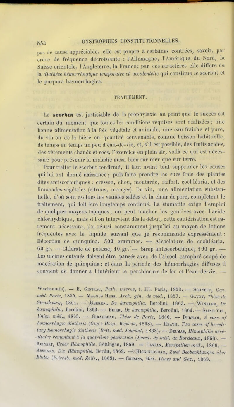 pas de cause appréciable, elle est propre à certaines contrées, savoir, par ordre de fréquence décroissante : l'Allemagne, l'Amérique du Nord, la Suisse orientale, l'Angleterre, la France; par ces caractères elle diffère de la diathése hémorrhagique temporaire et accidentelle qui constitue le scorbut et le purpura hamiorrhagica. TRAITEMENT. Le scorbut est justiciable de la prophylaxie au point que le succès est certain du moment que toutes les conditions requises sont réalisées; une bonne alimentation à la fois végétale et animale, une eau fraîche et pure, du vin ou de la bière en quantité convenable, comme boisson habituelle, de temps en temps un peu d'eau-de-vie, et, s'il est possible, des fruits acides, des vêtements chauds et secs, l'exercice en plein air, voilà ce qui est néces- saire pour prévenir la maladie aussi bien sur mer que sur terre. Pour traiter le scorbut confirmé, il faut avant tout supprimer les causes qui lui ont donné naissance ; puis faire prendre les sucs frais des plantes dites antiscorbuliques : cresson, chou, moutarde, raifort, cochléaria, et des limonades végétales (citrons, oranges). Du vin, une alimentation substan- tielle, d'où sont exclues les viandes salées et la chair de porc, complètent le traitement, qui doit être longtemps continué. La stomatite exige l'emploi de quelques moyens topiques ; on peut toucher les gencives avec l'acide chlorhydrique, mais si l'on intervient dès le début, cette cautérisation est ra- rement nécessaire, j'ai réussi constamment jusqu'ici au moyen de lotions fréquentes avec le liquide suivant que je recommande expressément : Décoction de quinquina, 500 grammes. — Alcoolature de cochléaria, 60 gr. — Chlorate de potasse, 10 gr.— Sirop antiscorbutique, 100 gr. — Les ulcères cutanés doivent être pansés avec de l'alcool camphré coupé de macération de quinquina; et dans la période des hémorrhagies diffuse^ il convient de donner à l'intérieur le perchlorure de fer et l'eau-de-vie. — Wachsmulli). — E. Gintrac, Path. interne, t. III. Paris, 1853. — Sciinepf, G/k. méd, Paris, 1855. — Magnus Huss, Arch. gén. de méd., 1857. — Gavoy, Thèse de Strasbow-g, 1801. — Gerken, De hœmophilia. Bcrolini, 1863. — Winkler, De hœmophilia, Berolini, 1863.— Beikr, De hœmophilia. Berolini, 1864.— Saint-Vel, Union méd., 1865. — Giraudeau, Thèse de Paris, 1866, — Duruam, A case of hœmorrhagie diathesis (Guy's Hosp. Reports, 1868). — Heath, Two cases ofheredi- tory hœmorrhagie diathesis (Brit. med. Journal, 1868). — Delmas, Hémophilie héré- ditaire remontant à la quatrième génération (Journ. de méd. de Bordeaux, 1868). — Reinert, Ueber Humophilie. Gôtlingcn, 1869. — Castan, Montpellier méd., 1869. — Assmann, D e Humophilie. Berlin, 1869. —. Higginhotuam, Zvoei Bcobachtungen Hier Bluter (Petersb. med. Zeits., 1869). — Cousins, Med. Times and Gaz., 1869.