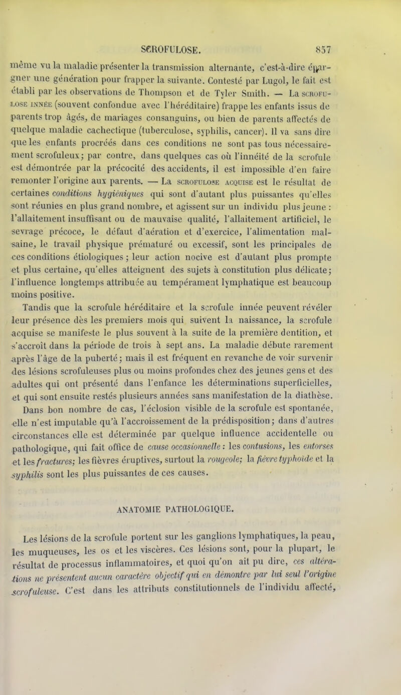 même vala maladie présenter la transmission alternante, c'est-à-dire épar- gner une génération pour frapper la suivante. Contesté par Lugol, le fait est établi par les observations do Thompson et de Tyler Smith. — La scbofu- ï.ose innée (souvent confondue avec l'héréditaire) frappe les enfants issus de parents trop âgés, de mariages consanguins, ou bien de parents affectés de quelque maladie cachectique (tuberculose, syphilis, cancer). 11 va sans dire que les enfants procréés dans ces conditions ne sont pas tous nécessaire- ment scrofuleux; par contre, dans quelques cas où l'innéité de la scrofule est démontrée par la précocité des accidents, il est impossible d'en faire remonter l'origine aux parents. — La scrofulose acquise est le résultat de certaines conditions hygiéniques qui sont d'autant plus puissantes qu'elles sont réunies en plus grand nombre, et agissent sur un individu plus jeune : l'allaitement insuffisant ou de mauvaise qualité, l'allaitement artificiel, le sevrage précoce, le défaut d'aération et d'exercice, l'alimentation mal- saine, le travail physique prématuré ou excessif, sont les principales de ces conditions étiologiques ; leur action nocive est d'autant plus prompte et plus certaine, qu'elles atteignent des sujets à constitution plus délicate; l'influence longtemps attribuée au tempérament lymphatique est beaucoup inoins positive. Tandis que la scrofule héréditaire et la scrofule innée peuvent révéler leur présence dès les premiers mois qui suivent la naissance, la scrofule acquise se manifeste le plus souvent à la suite de la première dentition, et s'accroît dans la période de trois à sept ans. La maladie débute rarement après l'âge de la puberté ; mais il est fréquent en revanche de voir survenir des lésions scrofuleuses plus ou moins profondes chez des jeunes gens et des adultes qui ont présenté dans l'enfance les déterminations superficielles, et qui sont ensuite restés plusieurs années sans manifestation de la diathèse. Dans bon nombre de cas, réclusion visible de la scrofule est spontanée, elle n'est imputable qu'à l'accroissement de la prédisposition; dans d'autres circonstances elle est déterminée par quelque influence accidentelle ou pathologique, qui fait office de cause occasionnelle : les contusions, les entorses et les fractures; les fièvres éruplives, surtout la rougeole; la fièvre typhoïde et la syphilis sont les plus puissantes de ces causes. ANATOMIE PATHOLOGIQUE. Les lésions de la scrofule portent sur les ganglions lymphatiques, la peau, les muqueuses, les os et les viscères. Ces lésions sont, pour la plupart, le résultat de processus inflammatoires, et quoi qu'on ait pu dire, ces altérar tions ne présentent aucun caractère objectif qui en démontre par lui seul l'origine scrofuleuse. C'est dans les attributs constitutionnels de l'individu affecté,