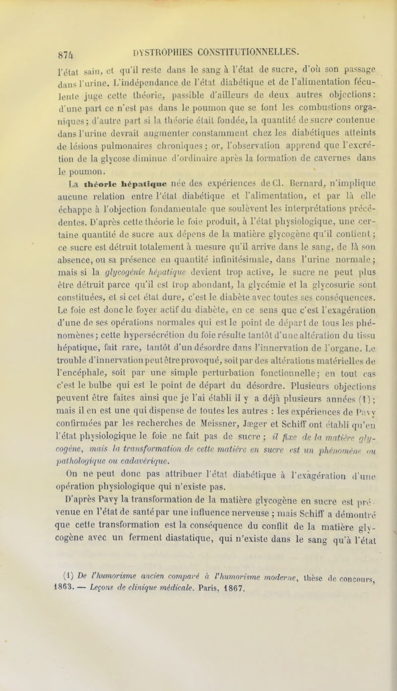 l'état sain, et qu'il reste dans le sang à l'état de sucre, d'où son passage dans l'urine. L'indépendance de l'état diabétique et de l'alimentation fécu- lente juge cette théorie, passible d'ailleurs de deux autres objections: d'une part ce n'est pas dans le poumon que se font les combustions orga- niques ; d'autre part si la théorie était fondée, la quantité de sucre contenue dans l'urine devrait augmenter constamment chez les diabétiques atteints de lésions pulmonaires chroniques] or, l'observation apprend que l'excré- tion de la glycose diminue d'ordinaire après la formation de cavernes dans le poumon. La théorie hépatique née des expériences de Cl. Bernard, n'implique aucune relation entre l'état diabétique et l'alimentation, et par là elle échappe à l'objection fondamentale que soulèvent les interprétations précé- dentes. D'après cette théorie le foie produit, à l'état physiologique, une cer- taine quantité de sucre aux dépens de la matière glycogène qu'il contient ; ce sucre est détruit totalement à mesure qu'il arrive dans le sang, de la sou absence, ou sa présence en quantité infinitésimale, dans l'urine normale; mais si la glycogènic hépatique devient trop active, le sucre ne peut plus être détruit parce qu'il est trop abondant, la glycémie et la glycosurie sont constituées, et si cet étal dure, c'est le diabète avec toutes ses conséquences. Le foie est donc le foyer actif du diabète, en ce sens que c'est l'exagération d'une de ses opérations normales qui est le point de départ de tous les phé- nomènes; cette hypersécrétion du foie résulte tantôt d'une altération du tissu hépatique, fait rare, tantôt d'un désordre dans l'innervation de l'organe. Le trouble d'innervation peut être provoqué, soit par des altérations matérielles de l'encéphale, soit par une simple perturbation fonctionnelle; en tout cas c'est le bulbe qui est le point de départ du désordre. Plusieurs objections peuvent être faites ainsi que je l'ai établi il y a déjà plusieurs années (\) ; mais il en est une qui dispense de toutes les autres : les expériences de Pavy confirmées par les recherches de Meissner, Jœger et Schiff ont établi qu'en l'état physiologique le foie ne fait pas de sucre ; U fixe de la matière gly- cogène, mais la transformation de cette matière en sucre est an phénomène <>»/ pathologique ou cadavérique. On ne peut donc pas attribuer l'état diabétique à l'exagération d'une opération physiologique qui n'existe pas. D'après Pavy la transformation de la matière glycogène en sucre est pré venue en l'état de santé par une influence nerveuse ; mais Schiff a démontré que cette transformation est la conséquence du conflit de la matière gly- cogène avec un ferment diastatique, qui n'existe dans le sang qu'à l'état (1) De l'humorisme ancien comparé à Vhumorisme moderne, thèse de concours 1863. — Leçons de clinique médicale. Paris, 1867.