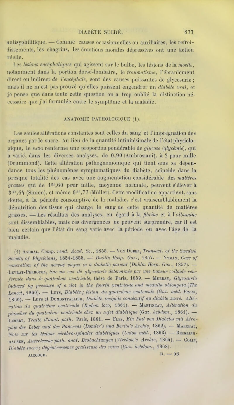 antisyphilitique. — Comme causes occasionnelles ou auxiliaires, les refroi- dissementSj les chagrins, les émotions morales dépressives ont une action réelle. Les lésions encéphaliques qui agissent sur le bulbe, les lésions de la moelle. notamment dans la portion dorso-lombaire, le traumatisme, L'ébranlement direct ou indirect tic Vencéphale, sont des causes puissantes de glycosurie; mais il ne m'est pas prouvé qu'elles puissent engendrer un diabète vrai, et je pense que dans toute cette question on a trop oublié la distinction né- cessaire que j'ai formulée entre le symptôme et la maladie. ANATOMIE PATHOLOGIQUE (1). Les seules altérations constantes sont celles du sang et l'imprégnation des organes parle sucre. Au lieu de la quantité infinitésimale de l'état physiolo- gique, le sang renferme une proportion pondérable de glycose [glycémie), qui a varié, dans les diverses analyses, de 0,90 (Ambrosiani), à 2 pour mille Di ummond). Cette altération pathognomonique qui tient sous sa dépen- dance tous les phénomènes symptomatiques du diabète, coïncide dans la presque totalité des cas avec une augmentation considérable des matières grasses qui de ler,60 peur mille, moyenne normale, peuvent s'élever à 3gr,6& (Simon), et même 6gr,77 (Millier). Cette modification appartient, sans doute, à la période consomptive de la maladie, c'est vraisemblablement la dénutrition des tissus qui charge le sang de cette quantité de matières grasses. — Les résultats des analyses, eu égard à la fibrine et à l'albumine sont dissemblables, mais ces divergences ne peuvent surprendre, car il est bien certain que l'état du sang varie avec la période ou avec l'âge de la maladie. (1) Andral, Comp. rend. Acad. Se., 1855. — Von Duben, Transact. of the Swedish Society of Physicians, 1854-1855. — Dublin Hosp. Gaz., 1857. — Nyman, Case of concrétion of the nervus vagus in a diabetic patient {Dublin Hosp. Gaz., 1857). — Levrat-Perroton, Sur un cas de glycosurie déterminée par une tumeur colloïde ren- fermée dans le quatrième ventricule, thèse de Paris, 1859. — Murray, Glycosuria induced by pressure of a clot in the fourth ventricule and medulla oblongata [The Lancet, 1860). — Luys, Diabète; lésion du quatrième ventricule (Gaz. méd. Paris, 1860). — Luys et Domontpallier, Diabète insipide consécutif au diabète sucré. Alté- ration du quatrième ventricule (Eodem loco, 1861). — Martineau, Altération du plancher du quatrième ventricule chez un sujet diabétique (Gaz. hebdom., 1861). — Lebert, Traité d'anat. path. Paris, 1861. — Fles, Ein Fall von Diabètes mit Atro- phie der Leber und des Pancréas (Donder's und Berlin's Archiv, 1862). — Marchal, Note sur les lésions cérébro-spinales diabétiques (Union méd., 1863). — Reckling- hausen, Auserlesenc path. anat. Beobachtungcn (Virchow's Archiv, 1864). — Colin, Diabète sucré ; dégénérescence graisseuse des rein* (Gaz. hebdom., 1868). jaccoud. n- — 56