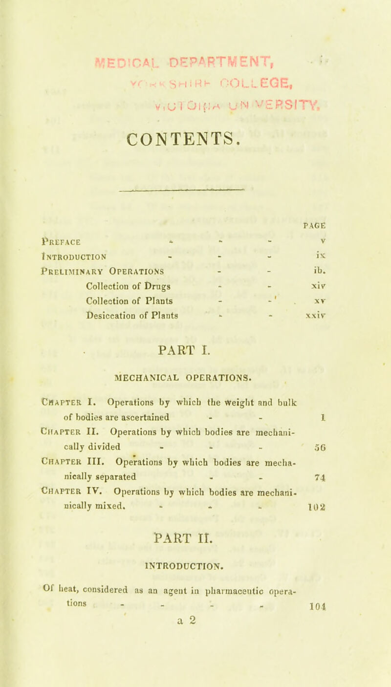 MEDICAJL DEPARTMENT, • I y-OHKSHiat- college, V.UiOlfM UN VARSITY, CONTENTS. PAGE Preface v Introduction ... is Preliminary Operations - - ib. Collection of Drugs - - xiv Collection of Plants - -' . xv Desiccation of Plants - - xxiv PART L MECHANICAL OPERATIONS. Chapter I. Operations by wbicb tbe Weight and bulk of bodies are ascertained - - I Chapter II. Operations by which bodies are mechani- cally divided ... gQ Chapter III. Operations by which bodies are mecha- nically separated - - 74 Chapter IV. Operations by which bodies are mechani- nically mixed. - - . 102 PART II. INTRODUCTION. Of heat, considered as an agent in pharmaceutic opera- tions - - . . 104 a 2