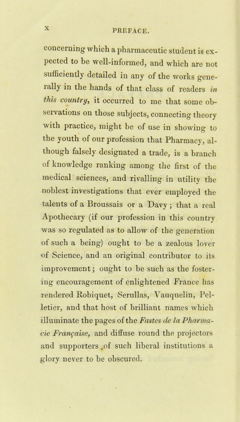 concerning which a pharmaceutic student is ex- pected to he well-informed, and which are not sufficiently detailed in any of the works gene- rally in the hands of that class of readers m this country, it occurred to me that some ob- servations on those subjects, connecting theory with practice, might be of use in showing to the youth of our profession that Pharmacy, al- though falsely designated a trade, is a branch of knowledge ranking among the first of the medical sciences, and rivalling in utility the noblest investigations that ever employed the talents of a Broussais or a Davy ; that a real Apothecary (if our profession in this country was so regulated as to allow of the generation of such a being) ought to be a zealous lover of Science, and an original contributor to its improvement; ought to be such as the foster- ing encouragement of enlightened France has rendered Robiquet, Serullas, Vauquelin, Pel- letier, and that host of brilliant names which illuminate the pages of the Fastes de la Pharma- cie Francaise, and diffuse round the projectors and supporters ,of such liberal institutions a glory never to be obscured.