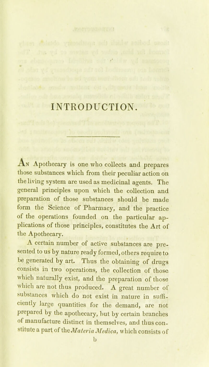 INTRODUCTION. An Apothecary is one who collects and prepares those substances which from their peculiar action on the living system are used as medicinal agents. The general principles upon which the collection and preparation of those substances should be made form the Science of Pharmacy, and the practice of the operations founded on the particular ap- plications of those principles, constitutes the Art of the Apothecary. A certain number of active substances are pre- sented to us by nature ready formed, others require to be generated by art. Thus the obtaining of drugs consists in two operations, the collection of those which naturally exist, and the preparation of those which are not thus produced. A great number of substances which do not exist in nature in suffi- ciently large quantities for the demand, are not prepared by the apothecary, but by certain branches of manufacture distinct in themselves, and thus con- stitute a part of the Materia Medica, which consists of b