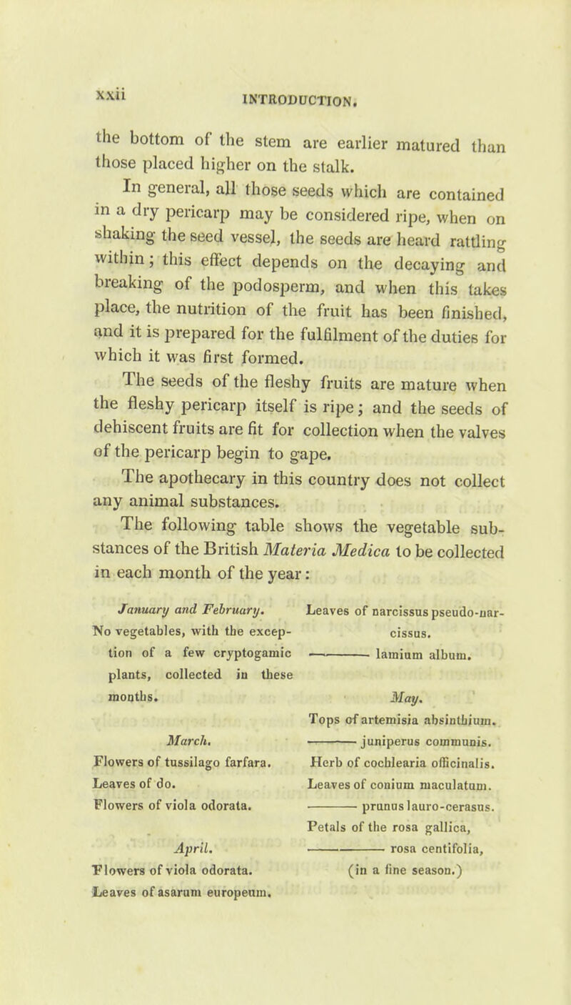 INTRODUCTION. the bottom of the stem are earlier matured than those placed higher on the stalk. In general, all those seeds which are contained in a dry pericarp may be considered ripe, when on shaking the seed vessel, the seeds are heard rattling within; this effect depends on the decaying and breaking of the podosperm, and when this takes place, the nutrition of the fruit has been finished, and it is prepared for the fulfilment of the duties for which it was first formed. The seeds of the fleshy fruits are mature when the fleshy pericarp itself is ripe; and the seeds of dehiscent fruits are fit for collection when the valves of the pericarp begin to gape. The apothecary in this country does not collect any animal substances. The following table shows the vegetable sub- stances of the British Materia Medica to be collected in each month of the year: January and February. Leaves of narcissus pseudo-nar- No vegetables, with the excep- cissus. tion of a few cryptogamic lamium album. plants, collected in these months. May. Tops of artemisia absinthium. March. juniperus communis. Flowers of tussilago farfara. Herb of cochlearia officinalis. Leaves of do. Leaves of conium maculatuni. Flowers of viola odorata. prunus lauro-cerasus. Petals of the rosa gallica, April. rosa centifolia, Flowers of viola odorata. (in a fine season.) Leaves of asarum europeum.