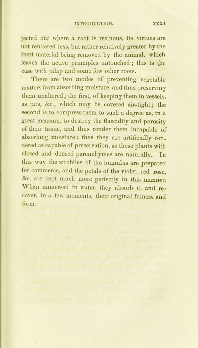 jected but where a root is resinous, its virtues are not rendered less, but rather relatively greater by the inert material being removed by the animal, which leaves the active principles untouched; this is the case with jalap and some few other roots. There are two modes of preventing vegetable matters from absorbing moisture, and thus preserving them unaltered; the first, of keeping them in vessels, as jars, &c, which may be covered air-tight; the second is to compress them to such a degree as, in a great measure, to destroy the flaccidity and porosity of their tissue, and thus render them incapable of absorbing moisture ; thus they are artificially ren- dered as capable of preservation, as those plants with closed and densed parenchymes are naturally. In this way the strobiles of the humulus are prepared for commerce, and the petals of the violet, red rose, &c. are kept much more perfectly in this manner. When immersed in water, they absorb it, and re- cover, in a few moments, their original fulness and form.