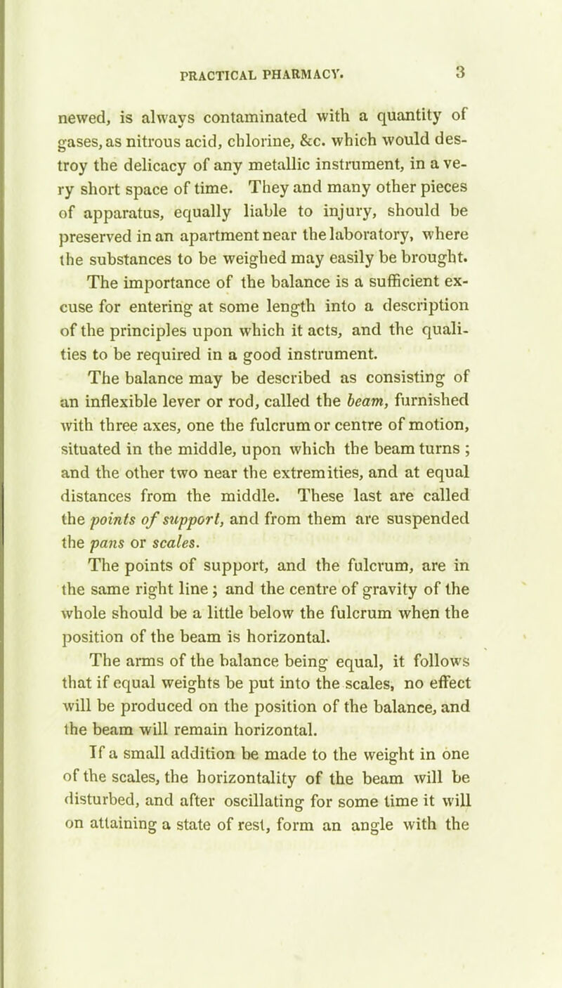 newed, is always contaminated with a quantity of gases, as nitrous acid, chlorine, &c. which would des- troy the delicacy of any metallic instrument, in a ve- ry short space of time. They and many other pieces of apparatus, equally liable to injury, should be preserved in an apartment near the laboratory, where the substances to be weighed may easily be brought. The importance of the balance is a sufficient ex- cuse for entering at some length into a description of the principles upon which it acts, and the quali- ties to be required in a good instrument. The balance may be described as consisting of an inflexible lever or rod, called the beam, furnished with three axes, one the fulcrum or centre of motion, situated in the middle, upon which the beam turns ; and the other two near the extremities, and at equal distances from the middle. These last are called the points ofstipport, and from them are suspended the pans or scales. The points of support, and the fulcrum, are in the same right line; and the centre of gravity of the whole should be a little below the fulcrum when the position of the beam is horizontal. The arms of the balance being equal, it follows that if equal weights be put into the scales, no effect will be produced on the position of the balance, and the beam will remain horizontal. If a small addition be made to the weight in one of the scales, the horizontality of the beam will be disturbed, and after oscillating: for some time it will on attaining a state of rest, form an angle with the