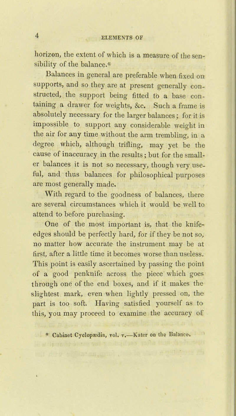 ELEMENTS OF horizon, the extent of which is a measure of the sen- sibility of the balanced- Balances in general are preferable when fixed on supports, and so they are at present generally con- structed, the support being fitted to a base con- taining a drawer for weights, &c. Such a frame is absolutely necessary for the larger balances; for it is impossible to support any considerable weight in the air for any time without the arm trembling, in a degree which, although trifling, may yet be the cause of inaccuracy in the results; but for the small- er balances it is not so necessary, though very use- ful, and thus balances for philosophical purposes are most generally made. With regard to the goodness of balances, there are several circumstances which it would be well to attend to before purchasing. One of the most important is, that the knife- edges should be perfectly hard, for if they be not so, no matter how accurate the instrument may be at first, after a little time it becomes worse than useless. This point is easily ascertained by passing the point of a good penknife across the piece which goes through one of the end boxes, and if it makes the slightest mark, even when lightly pressed on, the part is too soft. Having satisfied yourself as to this, you may proceed to examine the accuracy of * Cabinet Cyclopaedia, vol. v.—Kater on the Balance-.