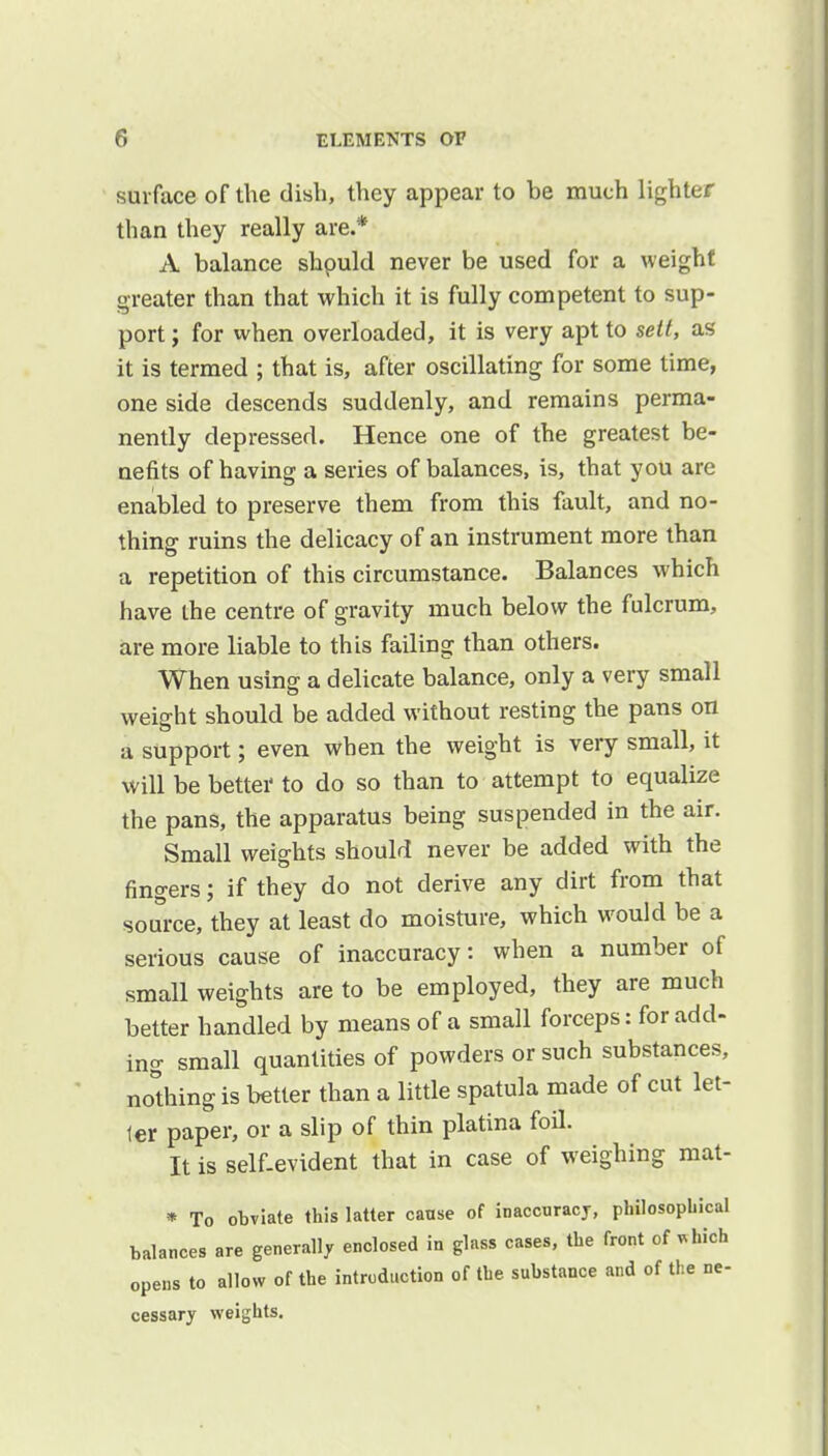 surface of the dish, they appear to be much lighter than they really are.* A balance shpuld never be used for a weight greater than that which it is fully competent to sup- port; for when overloaded, it is very apt to sett, as it is termed ; that is, after oscillating for some time, one side descends suddenly, and remains perma- nently depressed. Hence one of the greatest be- nefits of having a series of balances, is, that you are enabled to preserve them from this fault, and no- thing ruins the delicacy of an instrument more than a repetition of this circumstance. Balances which have the centre of gravity much below the fulcrum, are more liable to this failing than others. When using a delicate balance, only a very small weight should be added without resting the pans on a support; even when the weight is very small, it will be better to do so than to attempt to equalize the pans, the apparatus being suspended in the air. Small weights should never be added with the fingers; if they do not derive any dirt from that source, they at least do moisture, which would be a serious cause of inaccuracy: when a number of small weights are to be employed, they are much better handled by means of a small forceps: for add- ing small quantities of powders or such substances, nothing is better than a little spatula made of cut let- ter paper, or a slip of thin platina foil. It is self-evident that in case of weighing mat- * To obviate this latter canse of inaccuracy, philosophical balances are generally enclosed in glass cases, the front of *hich opens to allow of the introduction of the substance and of the ne- cessary weights.