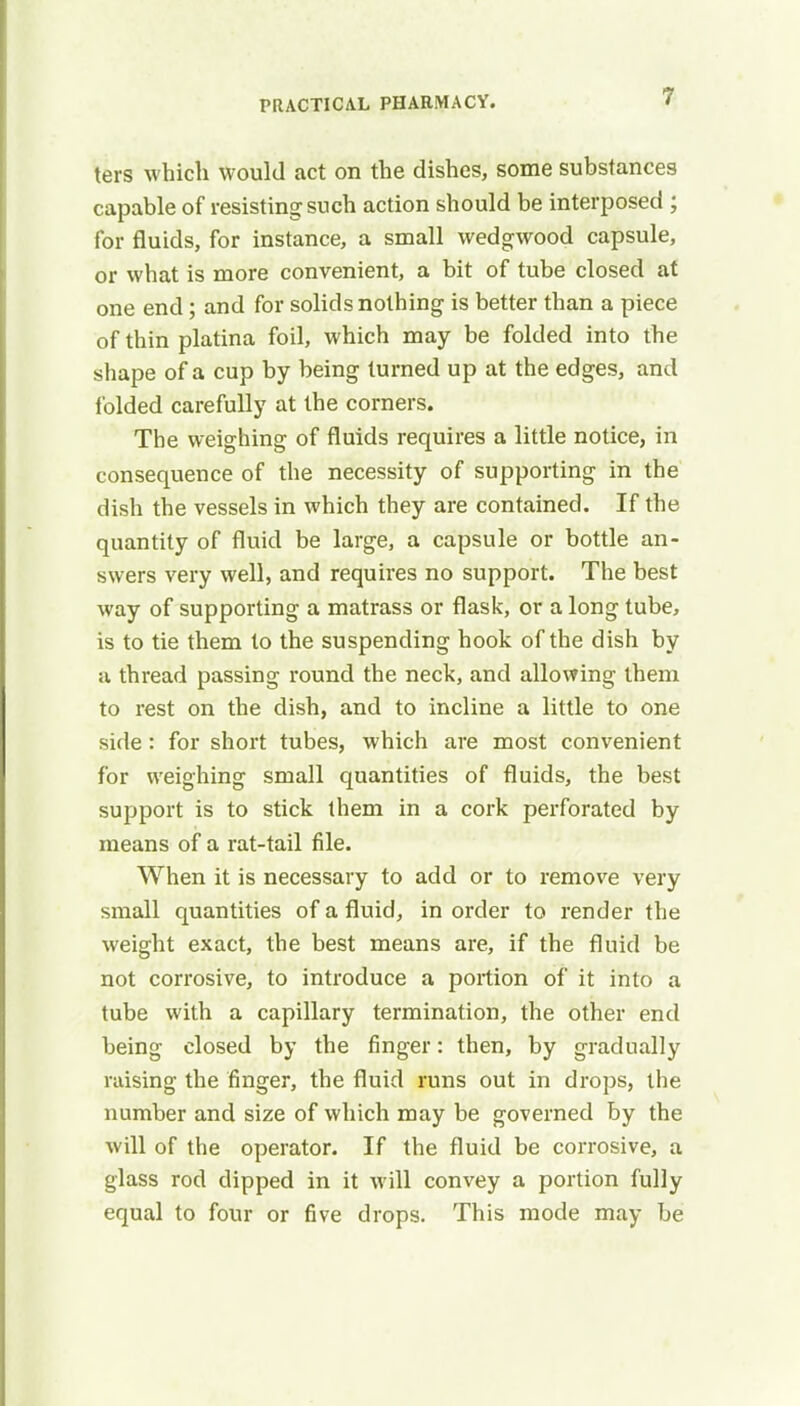 ters which would act on the dishes, some substances capable of resisting such action should be interposed ; for fluids, for instance, a small wedgwood capsule, or what is more convenient, a bit of tube closed at one end; and for solids nothing is better than a piece of thin platina foil, which may be folded into the shape of a cup by being turned up at the edges, and folded carefully at the corners. The weighing of fluids requires a little notice, in consequence of the necessity of supporting in the dish the vessels in which they are contained. If the quantity of fluid be large, a capsule or bottle an- swers very well, and requires no support. The best way of supporting a matrass or flask, or a long tube, is to tie them to the suspending hook of the dish by a thread passing round the neck, and allowing them to rest on the dish, and to incline a little to one side : for short tubes, which are most convenient for weighing small quantities of fluids, the best support is to stick them in a cork perforated by means of a rat-tail file. When it is necessary to add or to remove very small quantities of a fluid, in order to render the weight exact, the best means are, if the fluid be not corrosive, to introduce a portion of it into a tube with a capillary termination, the other end being closed by the finger: then, by gradually raising the finger, the fluid runs out in drops, the number and size of which may be governed by the will of the operator. If the fluid be corrosive, a glass rod dipped in it will convey a portion fully equal to four or five drops. This mode may be