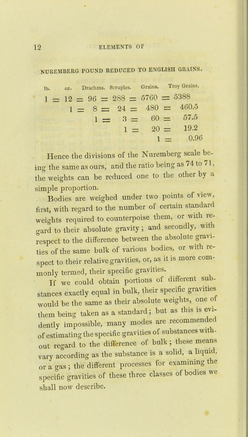 NUREMBERG POUND REDUCED TO ENGLISH GRAINS, lb. oz. Drachms. Scruples. Grains, Troy Grains. 1 = 12 = 96 = 288 = 5760 ss 5388 1 - 8 = 24 = 480 = 460.5 1 = 3 = 60 = 57.5 1 - 20 = 19.2 1 = 0.96 Hence the divisions of the Nuremberg scale be- ing the same as ours, and the ratio being as 74 to 71, the weights can be reduced one to the other by a simple proportion. Bodies are weighed under two points of view, first, with regard to the number of certain standard weights required to counterpoise them, or with re- gard to their absolute gravity; and secondly, with respect to the difference between the absolute gravi- ties of the same bulk of various bodies, or with re- spect to their relative gravities, or, as it is more com- monly termed, their specific gravities. If we could obtain portions of different sub- stances exactly equal in bulk, their specific gravities would be the same as their absolute weights, one of them being taken as a standard; but as this is evi- dently impossible, many modes are recommended of estimating the specific gravities of substances with- out regard to the difference of bulk; these means vary according as the substance is a solid, a liquid, or a gas ; the different processes for examining the specific gravities of these three classes of bodies we shall now describe.