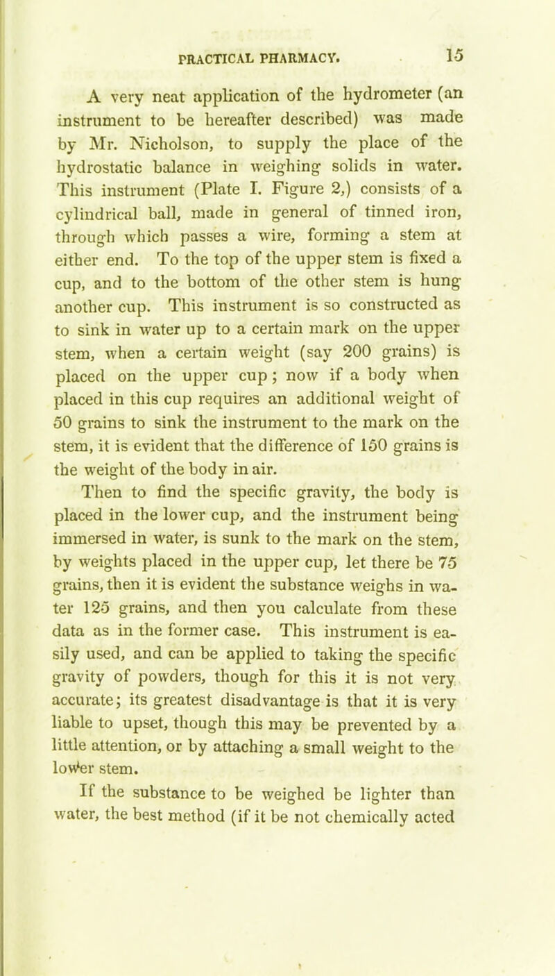 A very neat application of the hydrometer (an instrument to be hereafter described) was made by Mr. Nicholson, to supply the place of the hydrostatic balance in weighing- solids in water. This instrument (Plate I. Figure 2,) consists of a cylindrical ball, made in general of tinned iron, through which passes a wire, forming a stem at either end. To the top of the upper stem is fixed a cup, and to the bottom of the other stem is hung another cup. This instrument is so constructed as to sink in water up to a certain mark on the upper stem, when a certain weight (say 200 grains) is placed on the upper cup; now if a body when placed in this cup requires an additional weight of 50 grains to sink the instrument to the mark on the stem, it is evident that the difference of 150 grains is the weight of the body in air. Then to find the specific gravity, the body is placed in the lower cup, and the instrument being immersed in water, is sunk to the mark on the stem, by weights placed in the upper cup, let there be 75 grains, then it is evident the substance weighs in wa- ter 125 grains, and then you calculate from these data as in the former case. This instrument is ea- sily used, and can be applied to taking the specific gravity of powders, though for this it is not very accurate; its greatest disadvantage is that it is very liable to upset, though this may be prevented by a little attention, or by attaching a small weight to the lowter stem. If the substance to be weighed be lighter than water, the best method (if it be not chemically acted