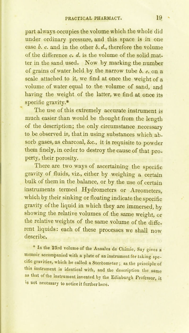 part always occupies the volume which the whole did under ordinary pressure, and this space is in one case b. c. and in the other b. d., therefore the volume of the difference c. d. is the volume of the solid mat- ter in the sand used. Now by marking the number of grains of water held by the narrow tube b. e. on a scale attached to it, we find at once the weight of a volume of water equal to the volume of sand, and having the weight of the latter, we find at once its specific gravity.* The use of this extremely accurate instrument is much easier than would be thought from the length of the description; the only circumstance necessary to be observed is, that in using substances which ab- sorb gases, as charcoal, &c, it is requisite to powder them finely, in order to destroy the cause of that pro- perty, their porosity. There are two ways of ascertaining the specific gravity of fluids, viz., either by weighing a certain bulk of them in the balance, or by the use of certain instruments termed Hydrometers or Areometers, which by their sinking or floating indicate the specific gravity of the liquid in which they are immersed, by showing the relative volumes of the same weight, or the relative weights of the same volume of the diffe- rent liquids: each of these processes we shall now describe. * In the 23rd volume of the Annales de Chimie, Say gives a memoir accompanied with a plate of an instrument for taking spe- cific gravities, which he called a Stereometer; as the principle of this instrument is identical with, and the description the same as that of the instrument invented by the Edinburgh Professor, it is not necessary to notice it further here.