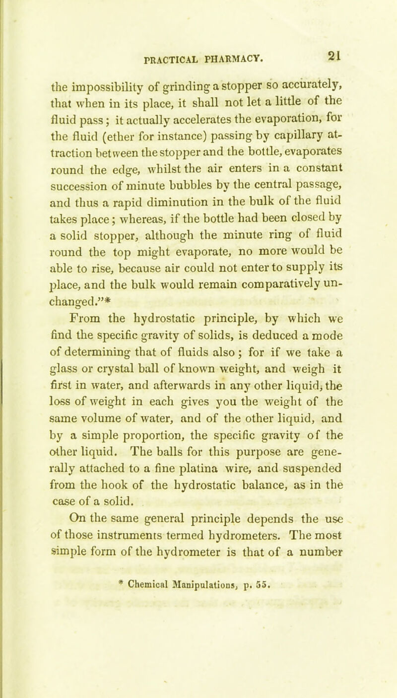 the impossibility of grinding a stopper so accurately, that when in its place, it shall not let a little of the fluid pass; it actually accelerates the evaporation, for the fluid (ether for instance) passing by capillary at- traction between the stopper and the bottle, evaporates round the edge, whilst the air enters in a constant succession of minute bubbles by the central passage, and thus a rapid diminution in the bulk of the fluid takes place; whereas, if the bottle had been closed by a solid stopper, although the minute ring of fluid round the top might evaporate, no more would be able to rise, because air could not enter to supply its place, and the bulk would remain comparatively un- changed.* From the hydrostatic principle, by which we find the specific gravity of solids, is deduced a mode of determining that of fluids also; for if we take a glass or crystal ball of known weight, and weigh it first in water, and afterwards in any other liquid; the loss of weight in each gives you the weight of the same volume of water, and of the other liquid, and by a simple proportion, the specific gravity of the other liquid. The balls for this purpose are gene- rally attached to a fine platina wire, and suspended from the hook of the hydrostatic balance, as in the case of a solid. On the same general principle depends the use of those instruments termed hydrometers. The most simple form of the hydrometer is that of a number * Chemical Manipulations, p. 55.