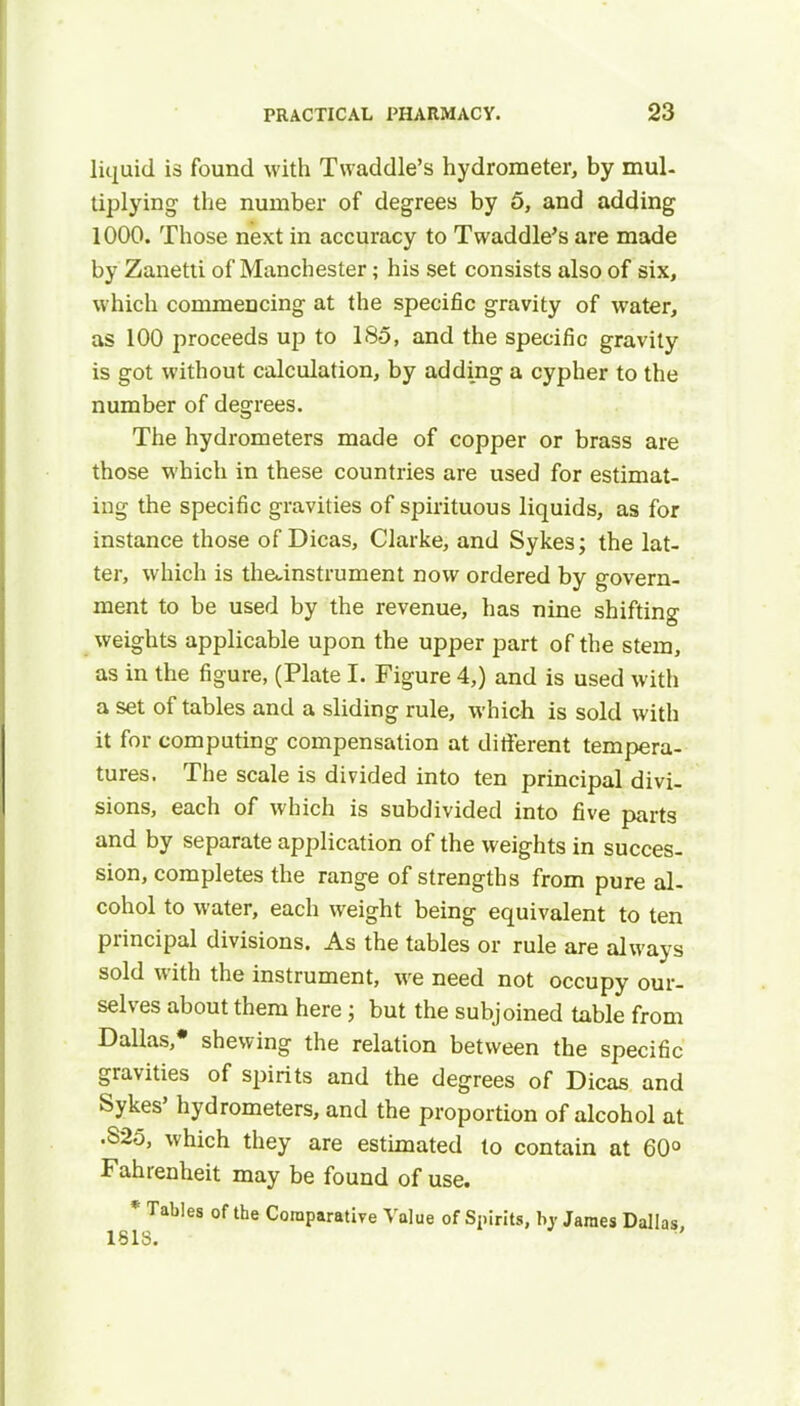 liquid is found with Twaddle's hydrometer, by mul- tiplying the number of degrees by 5, and adding 1000. Those next in accuracy to Twaddle's are made by Zanetti of Manchester; his set consists also of six, which commencing at the specific gravity of water, as 100 proceeds up to 185, and the specific gravity is got without calculation, by adding a cypher to the number of degrees. The hydrometers made of copper or brass are those which in these countries are used for estimat- ing the specific gravities of spirituous liquids, as for instance those of Dicas, Clarke, and Sykes; the lat- ter, which is theanstrument now ordered by govern- ment to be used by the revenue, has nine shifting weights applicable upon the upper part of the stem, as in the figure, (Plate I. Figure 4,) and is used with a set of tables and a sliding rule, which is sold with it for computing compensation at different tempera- tures. The scale is divided into ten principal divi- sions, each of which is subdivided into five parts and by separate application of the weights in succes- sion, completes the range of strengths from pure al- cohol to water, each weight being equivalent to ten principal divisions. As the tables or rule are always sold with the instrument, we need not occupy our- selves about them here j but the subjoined table from Dallas * shewing the relation between the specific gravities of spirits and the degrees of Dicas and Sykes' hydrometers, and the proportion of alcohol at •S25, which they are estimated to contain at 60° Fahrenheit may be found of use. * Tables of the Comparative Value of Spirits, hy James Dallas,