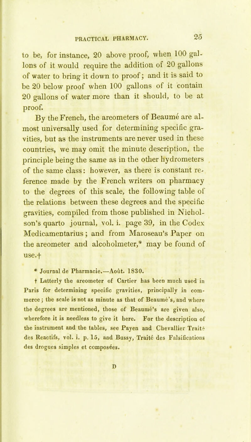 to be, for instance, 20 above proof, when 100 gal- lons of it would require the addition of 20 gallons of water to bring it down to proof; and it is said to be 20 below proof when 100 gallons of it contain 20 gallons of water more than it should, to be at proof. By the French, the areometers of Beaume are al- most universally used for determining specific gra- vities, but as the instruments are never used in these countries, we may omit the minute description, the principle being the same as in the other hydrometers of the same class: however, as there is constant re* ference made by the French writers on pharmacy to the degrees of this scale, the following table of the relations between these degrees and the specific gravities, compiled from those published in Nichol- son's quarto journal, vol. i. page 39, in the Codex Medicamentarius; and from Maroseau's Paper on the areometer and alcoholmeter,* may be found of use.f * Journal de Pharmacie.—Aout. 1830. t Latterly the areometer of Cartier has beeD much used in Paris for determining specific gravities, principally in com- merce ; the scale is not as minute as that of Beaume's, and where the degrees are mentioned, those of Beaume's are given also, wherefore it is needless to give it here. For the description of the instrument and the tables, see Payen and Chevallier Trait? des Reactifs, vol. i. p. 15, and Bussy, Traite des Falsifications des drogues simples et composees. D