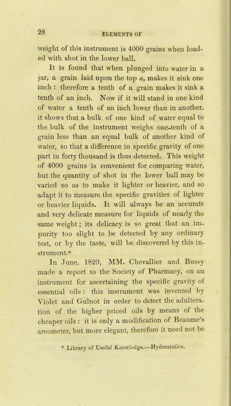 weight of this instrument is 4000 grains when load- ed with shot in the lower ball. It is found that when plunged into water in a jar, a grain laid upon the top a, makes it sink one inch : therefore a tenth of a grain makes it sink a tenth of an inch. Now if it will stand in one kind of water a tenth of an inch lower than in another, it shows that a bulk of one kind of water equal to the bulk of the instrument weighs one-tenth of a grain less than an equal bulk of another kind of water, so that a difference in specific gravity of one part in forty thousand is thus detected. This weight of 4000 grains is convenient for comparing water, but the quantity of shot in the lower ball may be varied so as to make it lighter or heavier, and so adapt it to measure the specific gravities of lighter or heavier liquids. Tt will always be an accurate and very delicate measure for liquids of nearly the same weight; its delicacy is so great that an im- purity too slight to be detected by any ordinary test, or by the taste, will be discovered by this in- strument.* In June, 1829, MM. Chevallier and Bussy made a report to the Society of Pharmacy, on an instrument for ascertaining the specific gravity of essential oils: this inslrument was invented by Violet and Gulnot in order to detect the adultera- tion of the higher priced oils by means of the cheaper oils : it is only a modification of Beaume's areometer, but more elegant, therefore it need not be * Library of Useful Knowledge.—Hydrostatics.