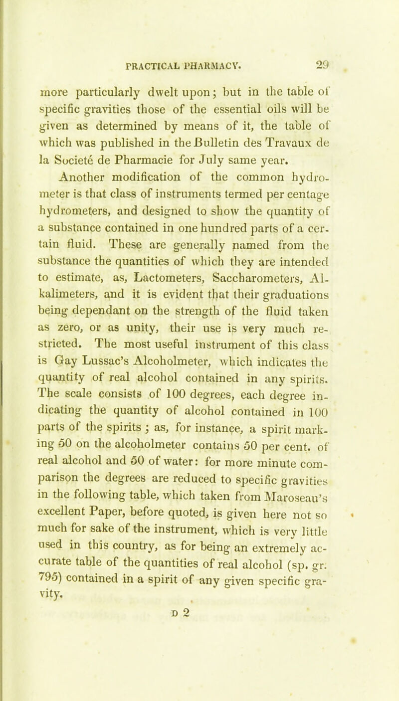 more particularly dwelt upon; but in the table oi' specific gravities those of the essential oils will be given as determined by means of it, the table of which was published in the Bulletin des Travaux de la Societe de Pharmacie for July same year. Another modification of the common hydro- meter is that class of instruments termed per centage hydrometers, and designed to show the quantity of a substance contained in one hundred parts of a cer- tain fluid. These are generally named from the substance the quantities of which they are intended to estimate, as, Lactometers, Saccharometers, Al- kalimeters, and it is evident that their graduations being dependant on the strength of the fluid taken as zero, or as unity, their use is very much re- stricted. The most useful instrument of this class is Gay Lussac's Alcoholmeter, which indicates the quantity of real alcohol contained in any spirits. The scale consists of 100 degrees, each degree in- dicating the quantity of alcohol contained in 100 parts of the spirits ; as, for instance, a spirit mark- ing 50 on the alcoholmeter contains 50 per cent, of real alcohol and 50 of water: for more minute com- parison the degrees are reduced to specific gravities in the following table, which taken from Maroseau's excellent Paper, before quoted, is given here not so much for sake of the instrument, which is very little used in this country, as for being an extremely ac- curate table of the quantities of real alcohol (sp. gr: 795) contained in a spirit of any given specific gra- vity. d 2