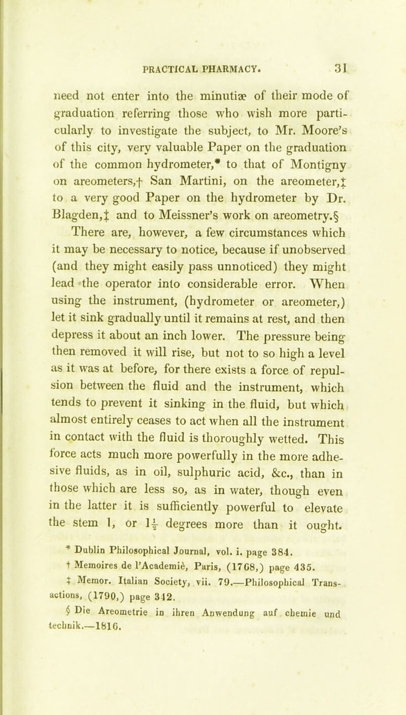 need not enter into the minutiae of their mode of graduation referring those who wish more parti- cularly to investigate the subject, to Mr. Moore's of this city, very valuable Paper on the graduation of the common hydrometer,* to that of Montigny on areometers,f San Martini, on the areometer,J to a very good Paper on the hydrometer by Dr. Blagden,t and to Meissner's work on areometry.§ There are, however, a few circumstances which it may be necessary to notice, because if unobserved (and they might easily pass unnoticed) they might lead the operator into considerable error. When using the instrument, (hydrometer or areometer,) let it sink gradually until it remains at rest, and then depress it about an inch lower. The pressure being then removed it will rise, but not to so high a level as it was at before, for there exists a force of repul- sion between the fluid and the instrument, which tends to prevent it sinking in the fluid, but which almost entirely ceases to act when all the instrument in contact with the fluid is thoroughly wetted. This force acts much more powerfully in the more adhe- sive fluids, as in oil, sulphuric acid, &c, than in those which are less so, as in water, though even in the latter it is sufficiently powerful to elevate the stem 1, or 1£ degrees more than it ought. * Dublin Philosophical Journal, vol. i. page 384. + Memoires de l'Academie, Paris, (17G8,) page 435. t Memor. Italian Society, yii. 79 Philosophical Trans- actions, (1790,) page 342. § Die Areometrie in ihren Anwendung auf chemie und technik.—181G.