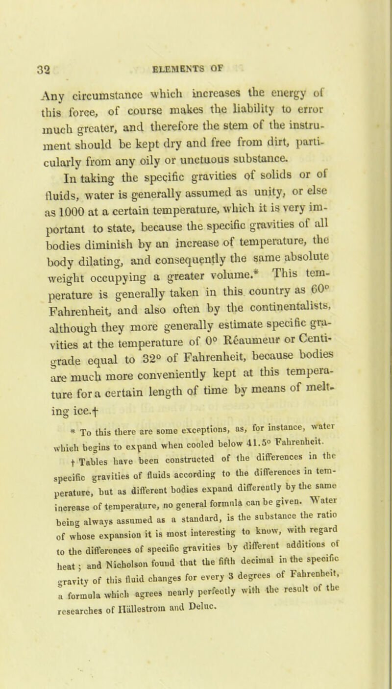 Any circumstance which increases the energy of this force, of course makes the liability to error much greater, and therefore the stem of the instru- ment should be kept dry and free from dirt, parti- cularly from any oily or unctuous substance. In taking the specific gravities of solids or of tluids, water is generally assumed as unity, or else as 1000 at a certain temperature, which it is very im- portant to state, because the specific gravities of all bodies diminish by an increase of temperature, the body dilating, and consequently the same absolute weight occupying a greater volume.* This tem- perature is generally taken in this country as 60° Fahrenheit, and also often by the continentalists, although they more generally estimate specific gra- vities at the temperature of 0° Reaumeur or Centi- grade equal to 32° of Fahrenheit, because bodies are much more conveniently kept at this tempera- ture for a certain length of time by means of melt- ing ice.f « To this there are some exceptions, as, for instance, water which begins to expand when cooled below 41.5° Fahrenheit. t Tables have been constructed of the differences in the specific gravities of fluids according to the differences in tem- perature, but as different bodies expand differently by the same increase of temperature, no general formula can be given. ^ ater being always assumed as a standard, is the substance the ratio of whose expansion it is most interesting to know, with regard to the differences of specific gravities by different additions of heat • and Nicholson found that the fifth decimal in the specific gravity of this fluid changes for every 3 degrees of Fahrenhe.t, » formula which agrees nearly perfectly with the result of the researches of Ilullestrom and Deluc.