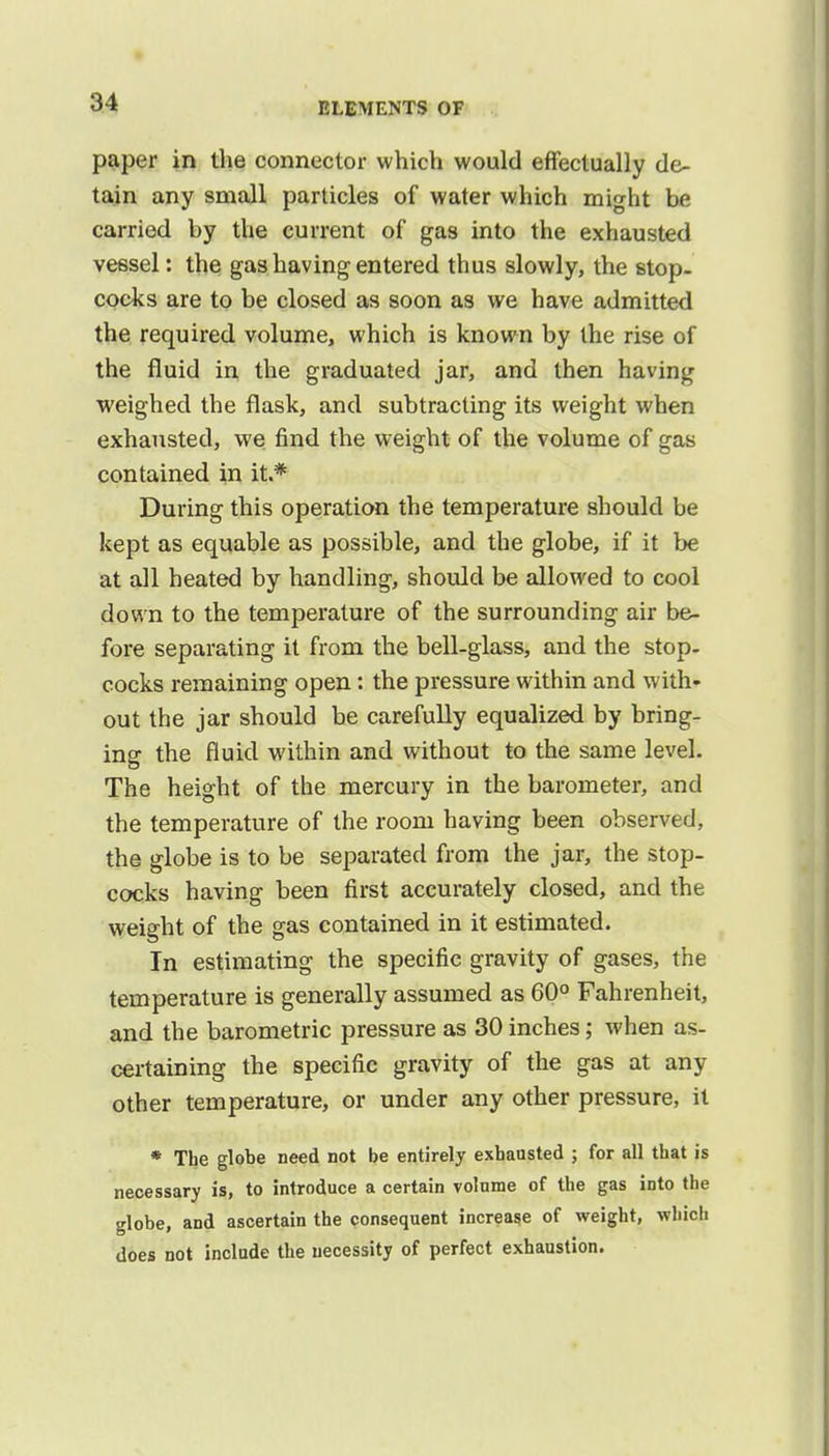 paper in the connector which would effectually de- tain any small particles of water which might be carried by the current of gas into the exhausted vessel: the gas having entered thus slowly, the stop- cocks are to be closed as soon as we have admitted the required volume, which is known by the rise of the fluid in the graduated jar, and then having weighed the flask, and subtracting its weight when exhausted, we find the weight of the volume of gas contained in it.* During this operation the temperature should be kept as equable as possible, and the globe, if it be at all heated by handling, should be allowed to cool down to the temperature of the surrounding air be- fore separating it from the bell-glass, and the stop- cocks remaining open: the pressure within and with- out the jar should be carefully equalized by bring- ing the fluid within and without to the same level. The height of the mercury in the barometer, and the temperature of the room having been observed, the globe is to be separated from the jar, the stop- cocks having been first accurately closed, and the weight of the gas contained in it estimated. In estimating the specific gravity of gases, the temperature is generally assumed as 60° Fahrenheit, and the barometric pressure as 30 inches; when as- certaining the specific gravity of the gas at any other temperature, or under any other pressure, it * The globe need not be entirely exhausted ; for all that is necessary is, to introduce a certain volume of the gas into the globe, and ascertain the consequent increase of weight, which does not include the necessity of perfect exhaustion.
