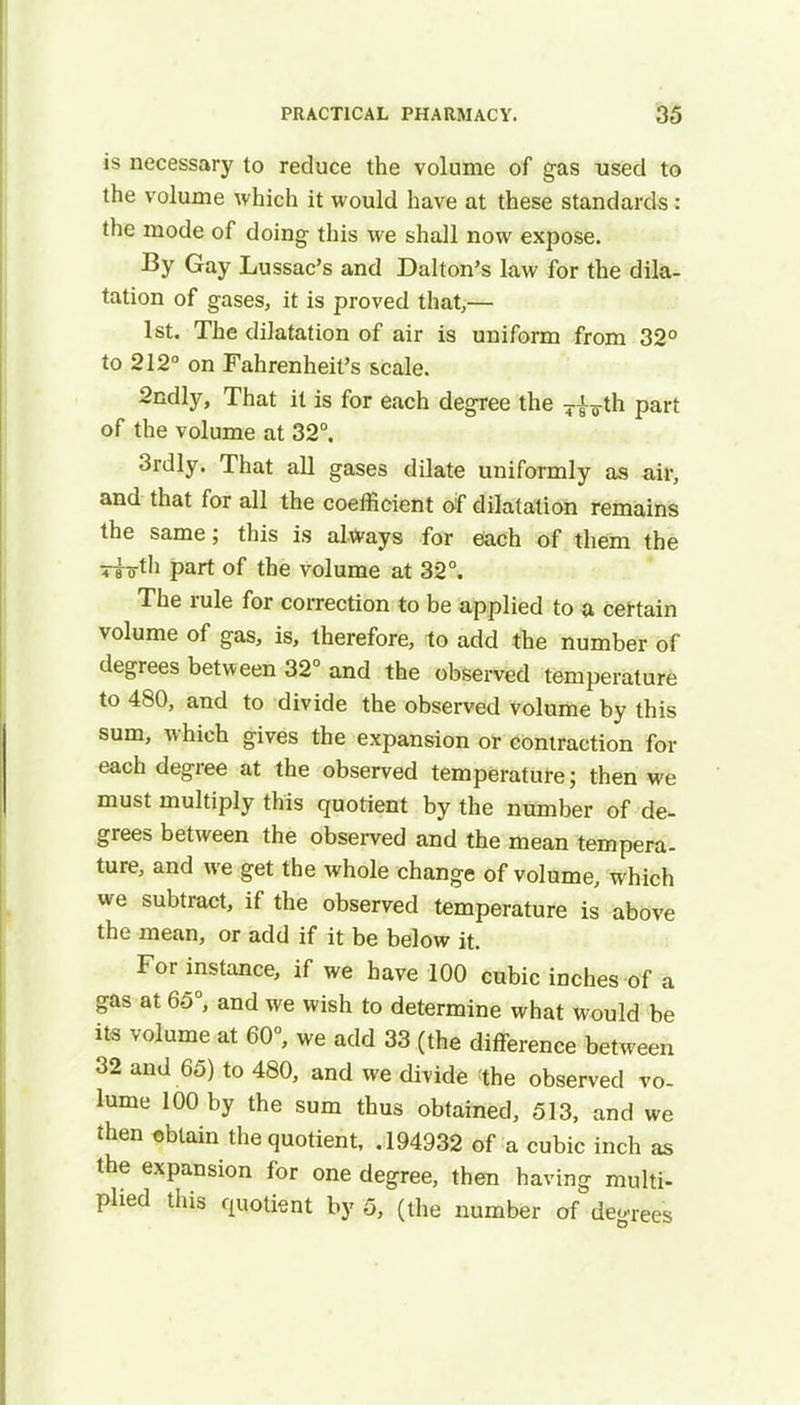 is necessary to reduce the volume of gas used to the volume which it would have at these standards: the mode of doing this we shall now expose. By Gay Lussac's and Dalton's law for the dila- tation of gases, it is proved that,— 1st. The dilatation of air is uniform from 32° to 212° on Fahrenheit's scale. 2ndly, That it is for each degree the 7|^th part of the volume at 32°. 3rdly. That all gases dilate uniformly as air, and that for all the coefficient of dilatation remains the same; this is always for each of them the Tlo-th part of the volume at 32°. The rule for correction to be applied to a certain volume of gas, is, therefore, to add the number of degrees between 32° and the observed temperature to 480, and to divide the observed volume by this sum, which gives the expansion or contraction for each degree at the observed temperature; then we must multiply this quotient by the number of de- grees between the observed and the mean tempera- ture, and we get the whole change of volume, which we subtract, if the observed temperature is above the mean, or add if it be below it. For instance, if we have 100 cubic inches of a gas at 65°, and we wish to determine what would be its volume at 60°, we add 33 (the difference between 32 and 65) to 480, and we divide the observed vo- lume 100 by the sum thus obtained, 513, and we then obtain the quotient, .194932 of a cubic inch as the expansion for one degree, then having multi- plied this quotient by 5, (the number of deoTees