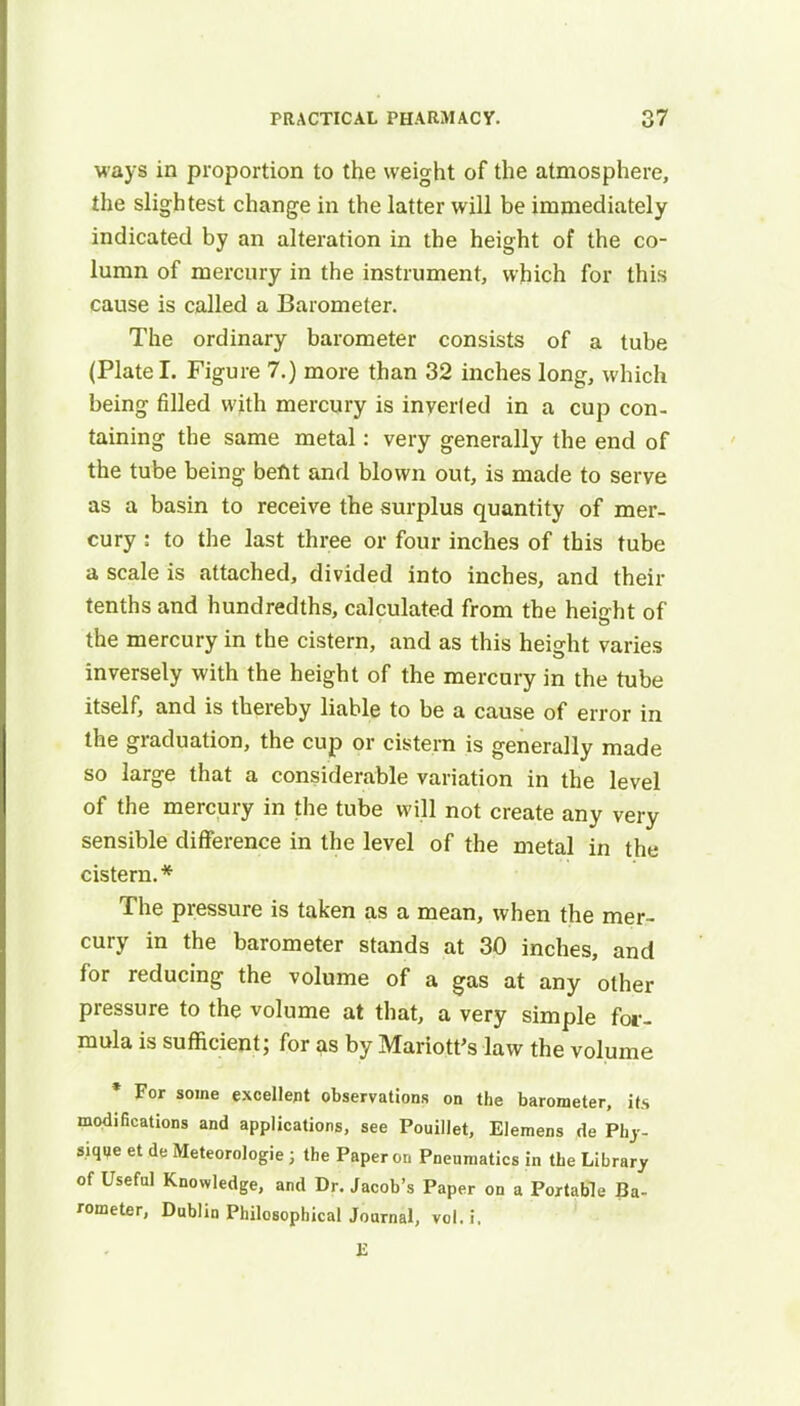 ways in proportion to the weight of the atmosphere, the slightest change in the latter will be immediately indicated by an alteration in the height of the co- lumn of mercury in the instrument, which for this cause is called a Barometer. The ordinary barometer consists of a tube (Plate I. Figure 7.) more than 32 inches long, which being filled with mercury is inverted in a cup con- taining the same metal: very generally the end of the tube being befit and blown out, is made to serve as a basin to receive the surplus quantity of mer- cury : to the last three or four inches of this tube a scale is attached, divided into inches, and their tenths and hundredths, calculated from the height of the mercury in the cistern, and as this height varies inversely with the height of the mercury in the tube itself, and is thereby liable to be a cause of error in the graduation, the cup or cistern is generally made so large that a considerable variation in the level of the mercury in the tube will not create any very sensible difference in the level of the metal in the cistern.* The pressure is taken as a mean, when the mer- cury in the barometer stands at 30 inches, and for reducing the volume of a gas at any other pressure to the volume at that, a very simple for- mula is sufficient; for as by Mariott's law the volume * For some excellent observations on the barometer, its modifications and applications, see Pouillet, Elemens de Phy- sique et de Meteorologie ; the Paper on Pneumatics in the Library of Useful Knowledge, and Dr. Jacob's Paper on a Portable Ba- rometer, Dublin Philosophical Journal, vol. i. £