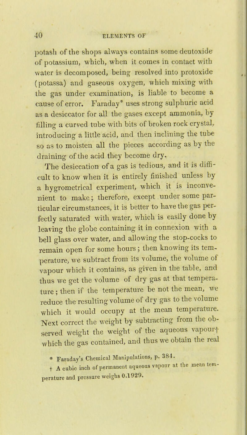 potash of the shops always contains some deutoxide of potassium, which, when it comes in contact with water is decomposed, being resolved into protoxide (potassa) and gaseous oxygen, which mixing with the gas under examination, is liable to become a cause of error. Faraday * uses strong sulphuric acid as a desiccator for all the gases except ammonia, by idling a curved tube with bits of broken rock crystal, introducing a little acid, and then inclining the tube so as to moisten all the pieces according as by the draining of the acid they become dry. The desiccation of a gas is tedious, and it is diffi- cult to know when it is entirely finished unless by a hygrometrical experiment, which it is inconve- nient to make; therefore, except under some par- ticular circumstances, it is better to have the gas per- fectly saturated with water, which is easily done by leaving the globe containing it in connexion with a bell glass over water, and allowing the stop-cocks to remain open for some hours; then knowing its tem- perature, we subtract from its volume, the volume of vapour which it contains, as given in the table, and thus we get the volume of dry gas at that tempera- ture ; then if the temperature be not the mean, we reduce the resulting volume of dry gas to the volume which it would occupy at the mean temperature. Next correct the weight by subtracting from the ob- served weight the weight of the aqueous vapourf which the gas contained, and thus we obtain the real * Faraday's Chemical Manipulations, p. 384. t A cubic inch of permanent aqueous vapour at the mean tem- perature and pressure weighs 0.1929.