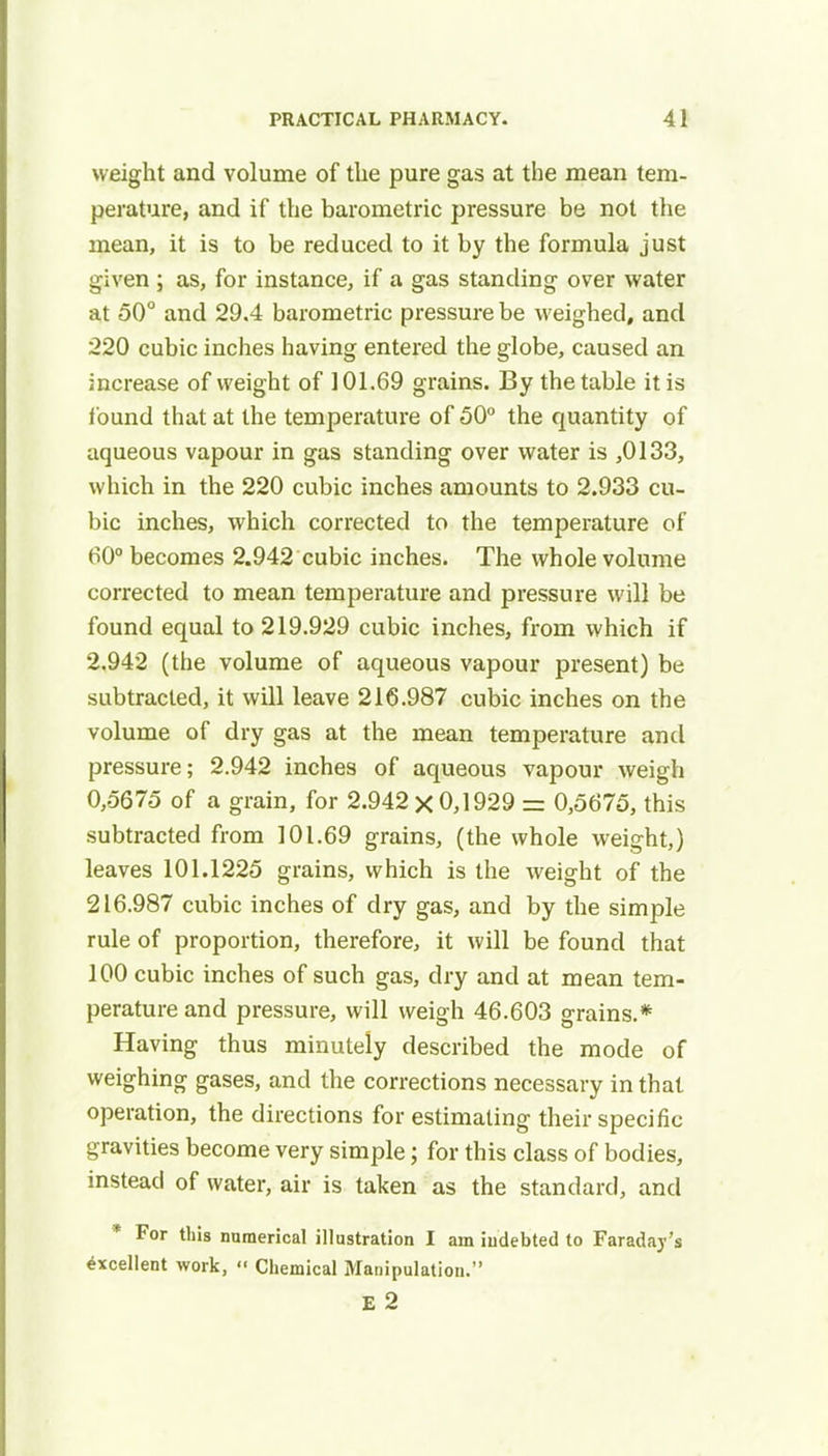 weight and volume of the pure gas at the mean tem- perature, and if the barometric pressure be not the mean, it is to be reduced to it by the formula just given ; as, for instance, if a gas standing over water at 50° and 29.4 barometric pressure be weighed, and 220 cubic inches having entered the globe, caused an increase of weight of 101.69 grains. By the table it is found that at the temperature of 50° the quantity of aqueous vapour in gas standing over water is ,0133, which in the 220 cubic inches amounts to 2.933 cu- bic inches, which corrected to the temperature of 60° becomes 2.942 cubic inches. The whole volume corrected to mean temperature and pressure will be found equal to 219.929 cubic inches, from which if 2.942 (the volume of aqueous vapour present) be subtracted, it will leave 216.987 cubic inches on the volume of dry gas at the mean temperature and pressure; 2.942 inches of aqueous vapour weigh 0,5675 of a grain, for 2.942 x 0,1929 = 0,5675, this subtracted from 101.69 grains, (the whole weight,) leaves 101.1225 grains, which is the weight of the 216.987 cubic inches of dry gas, and by the simple rule of proportion, therefore, it will be found that 100 cubic inches of such gas, dry and at mean tem- perature and pressure, will weigh 46.603 grains.* Having thus minutely described the mode of weighing gases, and the corrections necessary in that operation, the directions for estimating their specific gravities become very simple; for this class of bodies, instead of water, air is taken as the standard, and * For this numerical illustration I am indebted to Faraday's excellent work,  Chemical Manipulation. E 2
