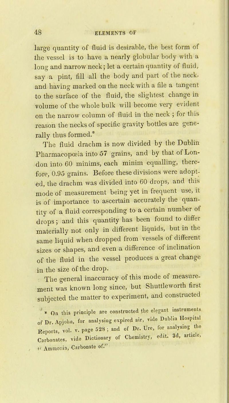 large quantity of fluid is desirable, the best form of the vessel is to have a nearly globular body with a long and narrow neck; let a certain quantity of fluid, say a pint, fill all the body and part of the neck, and having marked on the neck with a file a tangent to the surface of the fluid, the slightest change in volume of the whole bulk will become very evident on the narrow column of fluid in the neck ; for this reason the necks of specific gravity bottles are gene- rally thus formed * The fluid drachm is now divided by the Dublin Pharmacopoeia into 57 grains, and by that of Lon- don into 60 minims, each minim equalling, there- fore, 0.95 grains. Before these divisions were adopt- ed, the drachm was divided into 60 drops, and this mode of measurement being yet in frequent use, it is of importance to ascertain accurately the quan- tity of a fluid corresponding to a certain number of drops; and this quantity has been found to differ materially not only in different liquids, but in the same liquid when dropped from vessels of different sizes or shapes, and even a difference of inclination of the fluid in the vessel produces a great change in the size of the drop. The general inaccuracy of this mode of measure- ment was known long since, but Shuttleworth first subjected the matter to experiment, and constructed * On this principle are constructed the elegant instruments of Dr. Apjohn, for analysing expired air, vide Dublin Hospital Reports, vol. v. page 528 ; and of Dr. Ure, for analysing the Carbonates, vide Dictionary of Chemistry, edit. 3d, article, >< Ammonia, Carbonate of.