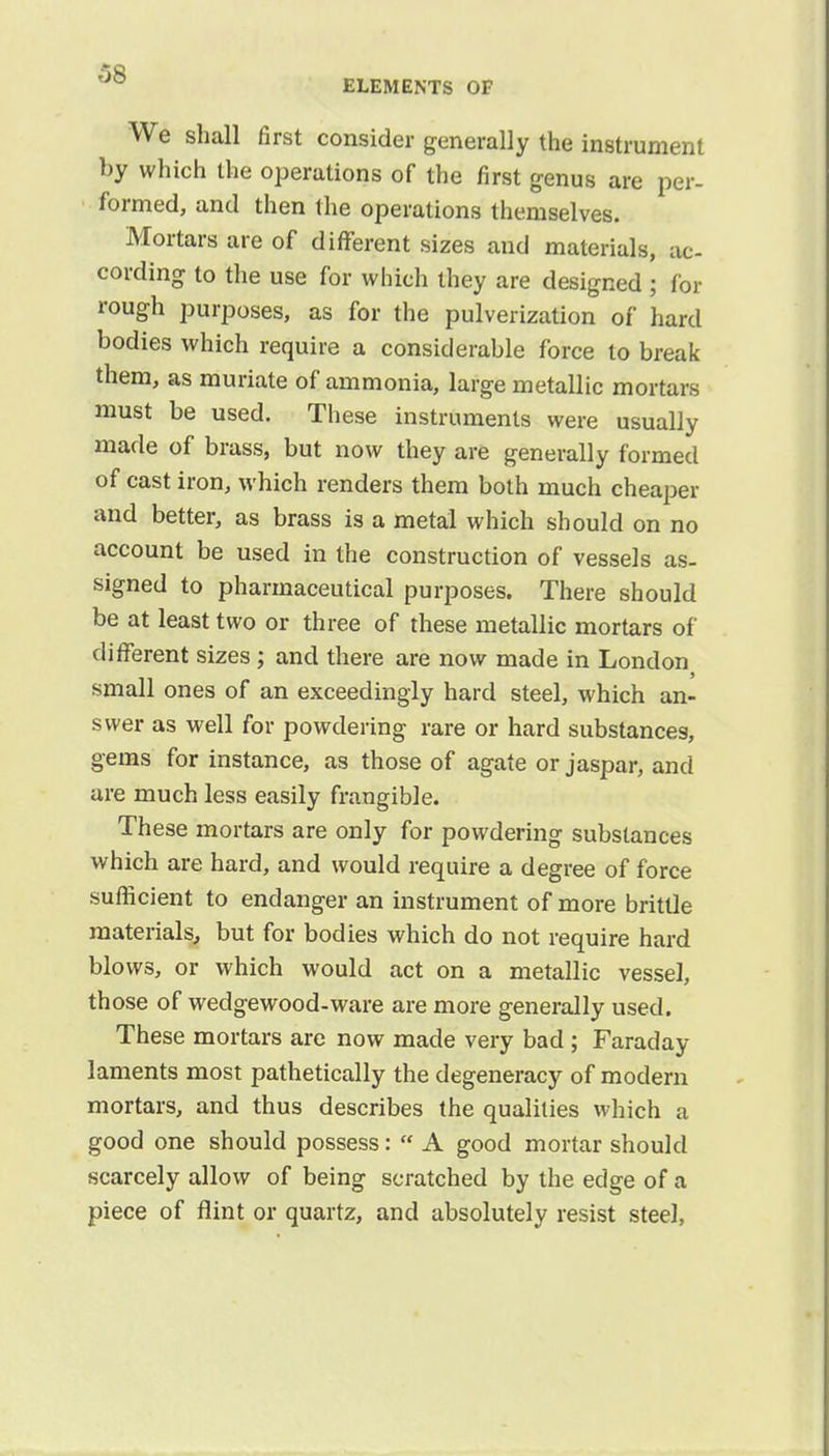 ELEMENTS OF We shall first consider generally the instrument by which the operations of the first genus are per- formed, and then the operations themselves. Mortars are of different sizes and materials, ac- cording to the use for which they are designed ; for rough purposes, as for the pulverization of hard bodies which require a considerable force to break them, as muriate of ammonia, large metallic mortars must be used. These instruments were usually made of brass, but now they are generally formed of cast iron, which renders them both much cheaper and better, as brass is a metal which should on no account be used in the construction of vessels as- signed to pharmaceutical purposes. There should be at least two or three of these metallic mortars of different sizes; and there are now made in London small ones of an exceedingly hard steel, which an- swer as well for powdering rare or hard substances, gems for instance, as those of agate or jaspar, and are much less easily frangible. These mortars are only for powdering substances which are hard, and would require a degree of force sufficient to endanger an instrument of more brittle materials, but for bodies which do not require hard blows, or which would act on a metallic vessel, those of wedgewood-ware are more generally used. These mortars are now made very bad ; Faraday laments most pathetically the degeneracy of modern mortars, and thus describes the qualities which a good one should possess:  A good mortar should scarcely allow of being scratched by the edge of a piece of flint or quartz, and absolutely resist steel,