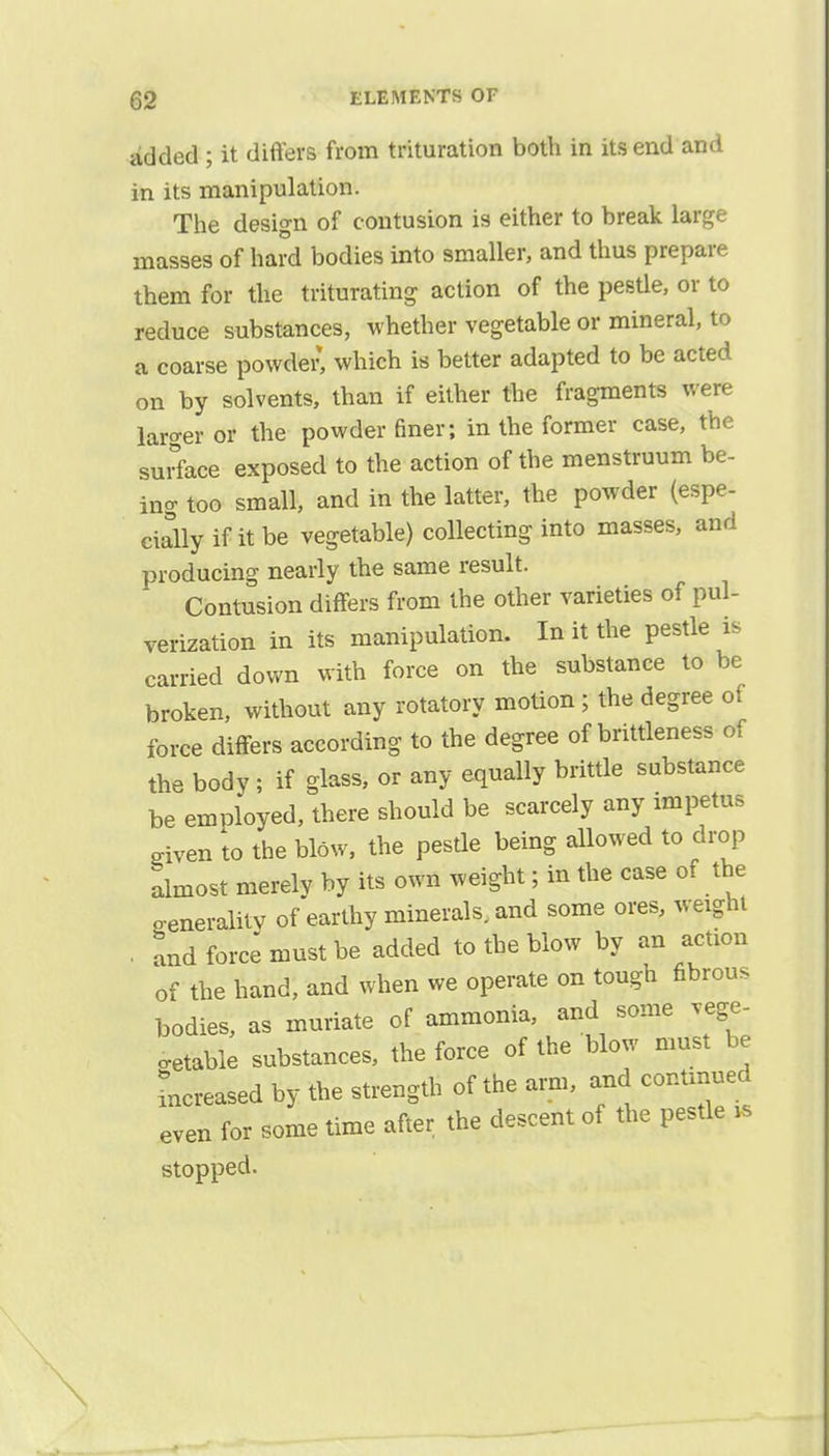 added ; it differs from trituration both in its end and in its manipulation. The design of contusion is either to break large masses of hard bodies into smaller, and thus prepare them for the triturating action of the pestle, or to reduce substances, whether vegetable or mineral, to a coarse powder, which is better adapted to be acted on by solvents, than if either the fragments were larger or the powder finer; in the former case, the surface exposed to the action of the menstruum be- ing too small, and in the latter, the powder (espe- cially if it be vegetable) collecting into masses, and producing nearly the same result. Contusion differs from the other varieties of pul- verization in its manipulation. In it the pestle is carried down with force on the substance to be broken, without any rotatory motion ; the degree of force differs according to the degree of brittleness of the body ; if glass, or any equally brittle substance be employed, there should be scarcely any impetus Siven to the blow, the pestle being allowed to drop almost merely by its own weight; in the case of the generality of earthy minerals, and some ores, weight . and force must be added to the blow by an action of the hand, and when we operate on tough fibrous bodies, as muriate of ammonia, and some vege- table substances, the force of the blow must be increased by the strength of the arm, and conUnued even for some time after the descent of the pestle is stopped.