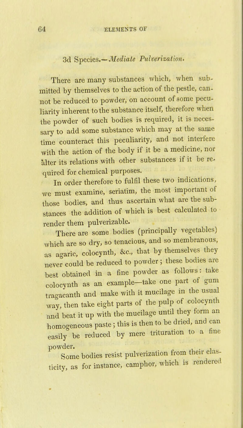 3d Species.— Mediate Pulverization. There are many substances which, when sub- mitted by themselves to the action of the pestle, can- not be reduced to powder, on account of some pecu- liarity inherent to the substance itself, therefore when the powder of such bodies is required, it is neces- sary to add some substance which may at the same time counteract this peculiarity, and not interfere with the action of the body if it be a medicine, nor alter its relations with other substances if it be re* quired for chemical purposes. In order therefore to fulfil these two indications, we must examine, seriatim, the most important of those bodies, and thus ascertain what are the sub- stances the addition of which is best calculated to render them pulverizable. There are some bodies (principally vegetables) which are so dry, so tenacious, and so membranous, as agaric, colocynth, &c, that by themselves they never could be reduced to powder; these bodies are best obtained in a fine powder as follows: take colocynth as an example-take one part of gum tragacanth and make with it mucilage in the usual way, then take eight parts of the pulp of colocynth and beat it up with the mucilage until they form an homogeneous paste; this is then to be dried, and can easily be reduced by mere trituration to a fine powder. Somebodies resist pulverization from their elas- ticity, as for instance, camphor, which is rendered